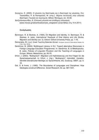 210
Σκούρτου, Ε. (2005). Η γλώσσα της διασποράς και η διασπορά της γλώσσας. Στο:
Τσοκαλίδου, Ρ. & Παπαρούση, Μ. (επιμ.), Θέματα ταυτότητας στην ελληνική
διασπορά. Γλώσσα και λογοτεχνία. Αθήνα: Μεταίχμιο, σσ. 33-48.
Χατζηπαναγιωτίδου, Ά. Ελληνική γλώσσα και απόδημος ελληνισμός.
[www.inioxos.gr/adownloads/arxeio_eisigisewn (ανακτήθηκε στις 14.4.2011)
Ξενόγλωσση
Benmayor, R. & Skotnes, A. (1994). On Migration and Identity. In: Benmayor, R. &
Skotnes, A. (eds), International Yearbook of Oral History and Life Stories.
Migration and Identity (vol. 3). Oxford: Oxford University Press, pp. 1-18.
Damanakis, M. (1994). Greek Teaching Materials Abroad. European Journal of Intercultural Studies Vol.
5 No 2, (pp. 35-46)
Dendrinos, B. (2004): Multilingual Literacy in EU: Toward alternative Discourses in
Foreign Language Education Programmes. In: Dendrinos, B. & Mitsikopoulou,
B. (eds), Policies of Linguistic Pluralism and the Teaching of Languages in
Europe. Athens: Metaichmio, pp. 60-70.
Erfurt, J. (2003). “Multisprech”: Migration und Hybridisierung und ihre Folgen für die
Sprachwissenschaft. In: Erfurt, J. (Hg.), “Multisprech”: Hybridität, Variation,
Identität (Osnabrücker Beiträge zur Sprachtheorie, 65). Duisburg: OBST, pp. 5-
33.
Gal, S. & Irvine, J. (1995). The Boundaries of Languages and Disciplines: How
Ideologies construct Difference. Social Research, 62, pp. 967-1001.
 