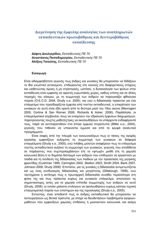 211
Διερεύνηση της έμφυλης αναλογίας των αναπληρωτών
εκπαιδευτικών πρωτοβάθμιας και δευτεροβάθμιας
εκπαίδευσης
Δάφνη Δουλγερίδου, Εκπαιδευτικός ΠΕ 70
Αναστάσιος Παπαδημητρίου, Εκπαιδευτικός ΠΕ 70
Αλέξιος Τσιούλης, Εκπαιδευτικός ΠΕ 70
Εισαγωγή
Είναι αδιαμφισβήτητα γεγονός πως άνδρες και γυναίκες θα μπορούσαν να διδάξουν
το ίδιο γνωστικό αντικείμενο, επιδιώκοντας είτε κοινούς είτε διαφορετικούς στόχους
και υιοθετώντας όμοιες ή μη στρατηγικές, ωστόσο, η δυσαναλογία των φύλων στην
εκπαίδευση είναι εμφανής σε αρκετές ευρωπαϊκές χώρες, καθώς επίσης και σε άλλες
περιοχές του κόσμου, με τη συμμετοχή των ανδρών να παρουσιάζει φθίνουσα
πορεία (O.E.C.D. 2004, Drudy κ.α. 2005), και ενώ η διδασκαλία πρόκειται για ένα
επάγγελμα που προσδιορίζεται έμφυλα από τον/την εκπαιδευτικό, η επικράτηση των
γυναικών σε αυτή είναι ήδη ορατή από το δεύτερο μισό του 19ου αιώνα (Mavrogeni
2005, Cortina & San Roman 2006, Richards & Acker, 2006). Παράλληλα, οι
επαγγελματικοί σύμβουλοι, ίσως να ενισχύουν την εδραίωση έμφυλων διαχωρισμών,
παροτρύνοντας τους/τις μαθητές/τριες να ακολουθήσουν τα υπάρχοντα ενδιαφέροντά
τους, παρά να αντιπαρατεθούν στα όποια έμφυλα στερεότυπα (Miller κ.α., 2004),
γεγονός που πιθανόν να υποκινείται έμμεσα και από τα κρυφά αναλυτικά
προγράμματα.
Είναι σαφές από την πλευρά των κοινωνιολόγων πως οι τάσεις της αγοράς
εργασίας εμφανίζουν αυξημένη τη συμμετοχή των γυναικών σε διάφορα
επαγγέλματα (Drudy κ.α., 2005), ενώ πλήθος μελετών αναφέρουν πως το επάγγελμα
του/της εκπαιδευτικού αυξάνει τη συμμετοχή των γυναικών, γεγονός που αποδίδεται
σε παράγοντες που συμπεριλαμβάνουν είτε το «φτωχό» μισθό είτε τη χαμηλή
κοινωνική θέση ή το δημόσιο δισταγμό των ανδρών που επιθυμούν να εργαστούν με
παιδιά και τη σύνδεση της διδασκαλίας των παιδιών με την προέκταση της μητρικής
φροντίδας (Cushman 1999, Carrington 2002, Skelton 2003, Smith 2004, Bank 2007,
Johnson 2008, Drudy 2008). Επιπλέον, για τις γυναίκες η διδασκαλία αντιμετωπίζεται
και ως ένας συνδυασμός διδασκαλίας και μητρότητας (Dillabough, 1999), ενώ
ταυτόχρονα η αντίληψη πως η πρωταρχική διδασκαλία συνάδει περισσότερο στη
φύση της και πως πρόκειται κυρίως για γυναικείο επάγγελμα, αποτελούν τις
σημαντικότερες αιτίες για τα χαμηλά επίπεδα συμμετοχής των ανδρών σε αυτό
(Drudy, 2008), οι οποίοι μάλιστα επιλέγουν να ακολουθήσουν κυρίως κάποια τεχνική
επαγγελματική πορεία των επιστημών και της τεχνολογίας (Drudy κ.α., 2005).
Εντούτοις, είναι αποδεκτό πως οι άνδρες εκπαιδευτικοί θα μπορούσαν να
λειτουργήσουν ως θετικά πρότυπα, με στόχο να διευθετήσουν προβλήματα αγοριών-
μαθητών που εμφανίζουν χαμηλές επιδόσεις ή μειονεκτούν κοινωνικά, και ακόμη
 