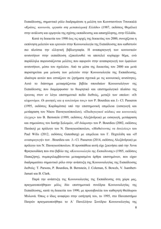 8
Εκπαίδευσης, σημαντικό ρόλο διαδραμάτισε η μελέτη του Κωνσταντίνου Τσουκαλά
«Κράτος, κοινωνία, εργασία στη μεταπολεμική Ελλάδα» (1987, εκδόσεις Θεμέλιο)
στην ανάλυση και ερμηνεία της σχέσης εκπαίδευσης και απασχόλησης, στην Ελλάδα.
Κατά τη δεκαετία του 1990 έως τις αρχές της δεκαετίας του 2000, συνεχίζεται η
εκπόνηση μελετών και ερευνών στην Κοινωνιολογία της Εκπαίδευσης που καθιστούν
πιο πλούσια την ελληνική βιβλιογραφία. Η αναπαραγωγή των κοινωνικών
ανισοτήτων στην εκπαίδευση εξακολουθεί να αποτελεί κυρίαρχο θέμα, ενώ
παράλληλα παρουσιάζονται μελέτες που αφορούν στην αναπαραγωγή των έμφυλων
ανισοτήτων, μέσω του σχολείου. Από τα μέσα της δεκαετίας του 2000 και μετά
παρατηρείται μια μείωση των μελετών στην Κοινωνιολογία της Εκπαίδευσης,
ιδιαίτερα αυτών που εστιάζουν σε ζητήματα σχετικά με τις κοινωνικές ανισότητες.
Αυτό το διάστημα μεταφράζονται βιβλία σπουδαίων Κοινωνιολόγων της
Εκπαίδευσης που διαμόρφωσαν το θεωρητικό και επιστημολογικό πλαίσιο της
έρευνας στον εν λόγω επιστημονικό πεδίο διεθνώς, μεταξύ των οποίων: «Οι
κληρονόμοι. Οι φοιτητές και η κουλτούρα τους» των P. Bourdieu και J.- Cl. Passeron
(1995, εκδόσεις Καρδαμίτσα) υπό την επιστημονική επιμέλεια (εισαγωγή και
μετάφραση του Νίκου Παναγιωτόπουλου), «Παιδαγωγικοί κώδικες και κοινωνικός
έλεγχος» του Β. Bernstein (1989, εκδόσεις Αλεξάνδρεια) με εισαγωγή, μετάφραση
και σημειώσεις του Ιωσήφ Σολομών, «Η διάκριση» του P. Bourdieu (2002, εκδόσεις
Πατάκη) με πρόλογο του Ν. Παναγιωτόπουλου, «Μαθαίνοντας να δουλεύεις» του
Paul Wilis (2012, εκδόσεις Gutenberg) με επιμέλεια του Γ. Πεχτελίδη και «Η
αναπαραγωγή» των . Bourdieu και J.- Cl. Passeron (2014, εκδόσεις Αλεξάνδρεια) με
πρόλογο του Ν. Παναγιωτόπουλου. Η προσπάθεια αυτή είχε ξεκινήσει από την Άννα
Φραγκουδάκη που στο βιβλίο της «Κοινωνιολογία της Εκπαίδευσης» (1985, εκδόσεις
Παπαζήση), συμπεριλαμβάνονται μεταφρασμένα άρθρα επιστημόνων, που είχαν
διαδραματίσει σημαντικό ρόλο στην ανάπτυξη της Κοινωνιολογίας της Εκπαίδευσης
διεθνώς: T. Parsons, P. Bourdieu, B. Bernstein, J. Coleman, S. Bowels, V. Isambert-
Jamati και B. Clark.
Παρά την ανάπτυξη της Κοινωνιολογίας της Εκπαίδευσης στη χώρα μας,
πραγματοποιήθηκαν μόλις δύο επιστημονικά συνέδρια Κοινωνιολογίας της
Εκπαίδευσης, κατά τη δεκαετία του 1990, με πρωτοβουλία του καθηγητή Θεόδωρου
Μυλωνά. Όπως ο ίδιος αναφέρει στην εισήγησή του, το 1995, στο Πανεπιστήμιο
Πατρών πραγματοποιήθηκε το Α΄ Πανελλήνιο Συνέδριο Κοινωνιολογίας της
 