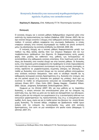 218
Κινητικές δυσκολίες και κοινωνική περιθωριοποίηση στο
σχολείο. Ο ρόλος του εκπαιδευτικού1
Χαρίλαος Κ. Ζάραγκας, Επίκ. Καθηγητής Π.Τ.Ν. Πανεπιστημίου Ιωαννίνων
Εισαγωγή
Ο κινητικός έλεγχος και η κινητική μάθηση διαδραματίζουν σημαντικό ρόλο στην
ανάπτυξη της προσωπικότητας του παιδιού (Gallahue, 2002˙ Zimmer, 2007). Με τον
όρο κινητικό έλεγχο εννοείται ο έλεγχος στην καθημερινή κινητική συμπεριφορά του
παιδιού. Η κινητική μάθηση αναφέρεται στις εσωτερικές διαδικασίες, οι οποίες
επιφέρουν αλλαγές στην κινητική συμπεριφορά του παιδιού και γίνεται αντιληπτή
μέσω της αξιολόγησης της κινητικής απόδοσής του (Schmidt, 2009: 29).
Ο κινητικός έλεγχος και η κινητική μάθηση διαφοροποιούνται μεταξύ των
παιδιών της ίδιας ηλικίας εξαιτίας τόσο των ατομικών διαφορών όσο και των
περιβαλλοντικών ερεθισμάτων που δέχονται. Οι διαφοροποιήσεις αυτές μερικές
φορές είναι μεγάλες και καθιστούν τους μαθητές «μη λειτουργικούς» να
ανταπεξέλθουν στις καθημερινές κινητικές απαιτήσεις. Στην περίπτωση αυτή γίνεται
λόγος για δυσκολίες στον κινητικό έλεγχο και στην κινητική μάθηση. Οι δυσκολίες
αυτές, στην παρούσα μελέτη αναφέρονται στα προβλήματα τα οποία παρουσιάζονται
στην ανάπτυξη του οπτικοκινητικού συντονισμού και όχι στις κινητικές αναπηρίες, οι
οποίες οφείλονται σε μορφολειτουργικές σωματικές ελλείψεις και αδυναμίες. Τα
παιδιά με δυσκολίες στον κινητικό έλεγχο και την κινητική μάθηση αποτυγχάνουν
στην εκτέλεση κινητικών δοκιμασιών, τόσο κατά το ελεύθερο παιγνίδι και τις
καθημερινές λειτουργικά κινητικές δραστηριότητες (π.χ. δυσκολία στο ντύσιμο), όσο
και στη φυσική αγωγή (π.χ. δυσκολία στο χειρισμό της μπάλας). Αυτό έχει ως
συνέπεια τα παιδιά να απομονώνονται κοινωνικά και συναισθηματικά (Poulsen,
Johnson, Ziviani, 2011 ; Chen, Cohn, 2003 ; Dewey, Kaqplan , Crawford, Wilson,
2002 ; Geuze, Jongmans, Schoemaker, Smits-Engelsman, 2001).
Σύμφωνα με την Zimmer (2007: 60), για τους μαθητές με τις παραπάνω
δυσκολίες, η κίνηση αποτελεί ένα αποτελεσματικό μέσο για την ενίσχυση της
ανάπτυξής τους, όχι τόσο ως μέσο για την άρση και εξισορρόπηση των αδυναμιών,
αλλά ως μέσο για την ενίσχυση των ψυχολογικών (π.χ. η αυτοεκτίμηση) αλλά και των
κοινωνικών χαρακτηριστικών της προσωπικότητάς τους (π.χ. η ενσωμάτωση στην
ομάδα). Αυτό, όμως, ισχύει και για τα παιδιά εκείνα που βιώνουν την κίνηση θετικά,
χωρίς δυσκολίες. Τα κινητικά αδέξια, υπέρβαρα και βραδυκίνητα παιδιά έχουν
ανάγκη από την ενίσχυση της αυτοεκτίμησής τους, μέσα από κινητικές
δραστηριότητες, έτσι ώστε να μην καταλήξουν στο φαύλο κύκλο (διάγραμμα 1)
(Zimmer, 2007, 61).
1
Συνεργασία με Θεόδωρο Θάνο, Επίκ. Καθηγητή Π.Τ.Ν. Πανεπιστημίου Ιωαννίνων.
 