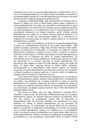 220
ενασχόληση με τον τύπο της σωματικής δραστηριότητας σε παιδιά ηλικίας 5 έως 12
ετών. Τα επίπεδα δραστηριότητας των παιδιών μπορεί να αυξηθούν, να μειωθούν ή
να σταθεροποιηθούν ανάλογα με το επίπεδο δραστηριότητας του άμεσου κοινωνικού
δικτύου τους κατά τη διάρκεια εξωσχολικών δραστηριοτήτων.
Η εργασία των Macdonald–Wallis, Jago, Pag, Brockman & Thompson (2011),
διερευνά το βαθμό στον οποίο τα δίκτυα φιλίας (σχέσεις φιλίας) επηρεάζουν τη
σωματική δραστηριότητα των παιδιών και προσπαθεί να ποσοτικοποιήσει τη σχέση
των ομαδοποιήσεων που προκύπτουν από τη χρήση τεχνικών γραφικής απεικόνισης
των κοινωνιογραμμάτων με τις ομαδοποιήσεις κατά τη φυσική δραστηριότητα. Τα
αποτελέσματα φανέρωσαν την ύπαρξη συσχέτισης μεταξύ επιπέδου φυσικής
δραστηριότητας των παιδιών με τη σύναψη σχέσεων φιλίας και δείχνουν ότι το
κοινωνιόγραμμα αποτελεί μία αποτελεσματική μέθοδο για τη συνεκτίμηση της
επίδρασης της κοινωνικής δομής του σχολείου (σχέσεις φιλίας) και της σωματικής
δραστηριότητας των παιδιών.
Τη σχέση μεταξύ των μεταβλητών της φιλίας και της φυσικής δραστηριότητας
σε χώρες της κεντροανατολικής Ευρώπης σε ένα μεγάλο δείγμα εφήβων 1.886
μαθητών γυμνασίων, μελέτησαν οι Page, Ihasz, Simonek, Klarova & Hantiu (2007).
Σκοπός της μελέτης ήταν να διερευνηθεί αν η συμμετοχή του παιδιού σε κινητικές
δραστηριότητες συνδέεται με παράγοντες όπως η φιλία, η ικανότητα να συνάπτει
σχέσεις και να κάνει φίλους, το επίπεδο συμμετοχής σε κινητικές δραστηριότητες με
τους φίλους και τη συμμετοχή των φίλων σε κινητικές δραστηριότητες. Τα
αποτελέσματα αυτής της μελέτης επιβεβαίωσαν προηγούμενες έρευνες στις οποίες
έχει διαπιστωθεί ότι η συνολική συμμετοχή σε φυσική δραστηριότητα ήταν
χαμηλότερη στους εφήβους οι οποίοι δεν είχαν ιδιαίτερες σχέσεις και επαφές και
φιλίες. Οι Page, Ihasz, Simonek, Klarova & Hantiu (2007) καταλήγουν
συμπερασματικά ότι η αλληλεπίδραση μεταξύ φιλικών σχέσεων και επιπέδου
συμμετοχής σε φυσικές δραστηριότητες έχει σημαντικές συνέπειες στην εκπαίδευση
σε θέματα σωματικής και ψυχικής υγείας και, γι’ αυτό, θα πρέπει να λαμβάνονται
σοβαρά υπόψη στην αγωγή των παιδιών και των νέων.
Στους σημαντικούς θετικούς προγνωστικούς παράγοντες για τη συμμετοχή σε
κινητικές δραστηριότητες εφήβων κοριτσιών συμπεριλαμβάνονται η υποστήριξη από
τους φίλους, τους δασκάλους και η ενεργός συμμετοχή των φίλων σε κινητικές
δραστηριότητες. Οι παραπάνω παράγοντες θα πρέπει να λαμβάνονται υπόψη για
την ενίσχυση της αθλητικής ικανότητας αλλά και της προαγωγής της αυτοεκτίμησης
και αυτοαντίληψης των εφήβων κοριτσιών (Graham, Bauer, Fiend, Barr-Anderson &
Nuemark–Sztainer, 2014).
Στην έρευνα των Sebire, Jago, Fox, Page, Brockman & Thompson (2011)
εξετάστηκε η σχέση μεταξύ της κοινωνικής αποδοχής/συμμετοχής και της φυσικής
δραστηριότητας αγοριών και κοριτσιών δημοτικών σχολείων της Βρετανίας. Ένας
από τους στόχους της συγκεκριμένης μελέτης ήταν να διερευνήσει το
διαμεσολαβητικό ρόλο της κοινωνικής αποδοχής από συνομήλικους στη σχέση
εμπλοκής του παιδιού σε φυσικές δραστηριότητες και της κοινωνικής του
αποτελεσματικότητας. Τα αποτελέσματα της έρευνας έδειξαν ότι στα κορίτσια δε
φάνηκε να συνδέονται τα προβλήματα συμπεριφοράς με τα επίπεδα της εμπλοκής
τους σε φυσική δραστηριότητα, γεγονός που υποδεικνύει ότι οι αντιπαραθέσεις
μεταξύ των κοριτσιών μπορεί να εκδηλωθούν και σε άλλα πλαίσια πέραν αυτού της
φυσικής δραστηριότητας. Αντίθετα, στα αγόρια τα προβλήματα συμπεριφοράς και οι
αντιπαραθέσεις με τους συνομήλικους συσχετίστηκαν θετικά με χαμηλά επίπεδα
 