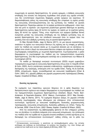 221
συμμετοχής σε φυσικές δραστηριότητες. Σε γενικές γραμμές, ο βαθμός κοινωνικής
αποδοχής στο σύνολο του δείγματος κυμάνθηκε από μέτρια έως υψηλά επίπεδα,
ενώ δεν εντοπίστηκαν σημαντικές διαφορές μεταξύ αγοριών και κοριτσιών. Ο
διαμεσολαβητικός ρόλος της κοινωνικής αποδοχής δεν επηρέασε τη σχέση μεταξύ
της κοινωνικής αποτελεσματικότητας και της εμπλοκής του παιδιού σε φυσική
δραστηριότητα. Περαιτέρω φάνηκε ότι τα αγόρια εμπλέκονται καθημερινά –τόσο πριν
όσο και μετά το σχολείο– για σημαντικά μεγαλύτερο χρονικό διάστημα σε φυσικές
δραστηριότητες (μέσος όρος 42 λεπτά την ημέρα), σε σχέση με τα κορίτσια (μέσος
όρος 30 λεπτά την ημέρα). Τέλος, στην περίπτωση των αγοριών βρέθηκε θετική
συσχέτιση μεταξύ της κοινωνικής αποδοχής και του βαθμού εμπλοκής τους σε
φυσική δραστηριότητα: όσο πιο αποδεκτά κοινωνικά ήταν τα αγόρια τόσο πιο
μεγάλος ήταν και ο βαθμός εμπλοκής τους σε φυσική δραστηριότητα.
Οι Mac Donald–Wallis, Jago & Sterne (2011), σε μια έρευνα ανασκόπησης,
αναλύουν τη σχέση των κοινωνικών δικτύων (τις σχέσεις και τις επαφές με φίλους)
κατά την παιδική και νεανική ηλικία με τη σωματική άσκηση για να εξετάσουν το
βαθμό στον οποίο η δομή του κοινωνικού δικτύου επαφών και σχέσεων συνδέεται με
συμπεριφορές ενασχόλησης με σωματική δραστηριότητα. Συμπερασματικά, η φιλία
διαμορφώνει τη συμπεριφορά του παιδιού για την πραγματοποίηση σωματικής
δραστηριότητας. Στα ίδια συμπεράσματα κατέληξε και η ανασκόπηση των Maturo &
Cunningham (2013).
Τα παιδιά με διαταραχή κινητικού συντονισμού (DCD) συχνά εμφανίζουν
περιορισμένη συμμετοχή σε κοινωνικές δραστηριότητες όπως είναι το παιχνίδι (Chen
& Cohn, 2003). Αυτή η κατάσταση προκαλεί επιθετικότητα, προβλήματα εστίασης και
διατήρησης της προσοχής, απόσυρση από την ομάδα Chen, Tseng, Hu & Cermak,
2009), απομόνωση, άγχος, συναισθηματικά και κοινωνικά προβλήματα (Chen &
Cohn, 2003, 61), χαμηλή μάθηση και χαμηλή ψυχοκοινωνική προσαρμογή (Dewey,
Kaplan, Crawford & Wilson, 2002).
Σκοπός της έρευνας
Τα ευρήματα των παραπάνω ερευνών δείχνουν ότι η φιλία διαμέσου των
διαπροσωπικών σχέσεων και επαφών διαμορφώνει τη συμπεριφορά του παιδιού για
την πραγματοποίηση σωματικών δραστηριοτήτων (Graham, Bauer, Fiend, Barr-
Anderson, & Nuemark–Sztainer, 2014˙ Maturo, Cunningham, 2013˙ Mac Donald–
Wallis, Jago & Sterne, 2011). Τα ευρήματα δείχνουν ακόμη, ότι χαμηλά επίπεδα
κινητικής συμπεριφοράς, λόγω αδυναμιών και ελλείψεων στον οπτικοκινητικό
συντονισμό, σχετίζονται με κοινωνικά προβλήματα, δυσκολίες ψυχοκοινωνικής
προσαρμογής, κοινωνικής απομόνωσης, δυσκολίες μάθησης κ.ά. (Chen, Tseng, Hu
& Cermak, 2009˙ Chen & Cohn, 2003˙ Dewey, Kaplan, Crawford & Wilson, 2002).
Από την ανασκόπηση της βιβλιογραφίας φαίνεται ότι δεν υπάρχουν μελέτες
που να εξετάζουν τη σύνδεση ανάμεσα στην κοινωνική απομόνωση, την απόσυρση
του παιδιού από την ομάδα και τη χαμηλή κινητική απόδοση η οποία σχετίζεται με τη
διαταραχή του οπτικοκινητικού συντονισμού2
, καθώς επίσης, και το ρόλο του
2
Οπτικοκινητικός συντονισμός: η ικανότητα να αντιλαμβανόμαστε μέσω της οπτικής
αντίληψης και ανάλογα να συντονίζουμε τις κινήσεις του σώματος, π.χ. όταν πετάμε μια
μπάλα σε ένα παιδί αυτό να την πιάνει (Δράκος & Μπίνιας, 2004: 72).
 