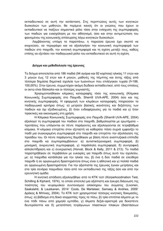 222
εκπαιδευτικού σε αυτή την κατάσταση. Στις περιπτώσεις αυτές των κινητικών
δυσκολιών των μαθητών, θα περίμενε κανείς ότι οι γνώσεις που έχουν οι
εκπαιδευτικοί να παίζουν σημαντικό ρόλο τόσο στην ενίσχυση της συμπεριφοράς
των παιδιών για ενασχόληση με τον αθλητισμό, όσο και στην αντιμετώπιση του
φαινομένου της κοινωνικής απόσυρσης λόγω κινητικών δυσκολιών.
Λαμβάνοντας υπόψη τα παραπάνω, η παρούσα έρευνα έχει σκοπό να
ανιχνεύσει, να περιγράψει και να αξιολογήσει την κοινωνική συμπεριφορά των
παιδιών στο παιχνίδι, την κινητική συμπεριφορά και τη σχέση μεταξύ τους, καθώς
επίσης να εξετάσει τον παιδαγωγικό ρόλο του εκπαιδευτικού σε αυτή τη σχέση.
Δείγμα και μεθοδολογία της έρευνας
Το δείγμα αποτελείται από 186 παιδιά (94 αγόρια και 92 κορίτσια) ηλικίας 11 ετών και
3 μηνών έως 12 ετών και 4 μηνών, μαθητές της πέμπτης και έκτης τάξης από
τέσσερα δημόσια δημοτικά σχολεία των Ιωαννίνων που επιλέγηκαν τυχαία (f=186,
100,00%). Στην έρευνα, συμμετείχαν ακόμη δώδεκα εκπαιδευτικοί, από τους οποίους
οι οκτώ είναι δάσκαλοι και οι τέσσερις γυμναστές.
Χρησιμοποιήθηκαν κλίμακες καταγραφής τόσο της κοινωνικής (Κλίμακα
Κοινωνικής Συμπεριφοράς στο Παιχνίδι, Sherrill UVA-APE, 2004) όσο και της
κινητικής συμπεριφοράς. Η εφαρμογή των κλιμάκων καταγραφής πληρούσαν τα
παιδαγωγικά κριτήρια όπως: α) μετρούν βασικές ικανότητες και δεξιότητες των
παιδιών και όχι εξειδικευμένες, β) ήταν ενδιαφέρουσες για τα παιδιά και γ) ήταν
πρακτικές και οικονομικές στη χρήση.
Η Κλίμακα Κοινωνικής Συμπεριφοράς στο Παιχνίδι (Sherrill UVA-APE, 2004)
αξιολογεί τη συμπεριφορά του παιδιού στο παιχνίδι, βαθμολογείται με ερωτήματα –
προτάσεις που υπάγονται σε πέντε παράγοντες και αξιολογούνται σε τετραβάθμια
κλίμακα. Η κλίμακα επιτρέπει στον εξεταστή να καθορίσει πόσο συχνά εμφανίζει το
παιδί μια συγκεκριμένη συμπεριφορά στο παιχνίδι και επιτρέπει την αξιολόγηση της
προόδου του. Οι πέντε παράγοντες δομήθηκαν με βάση πέντε αναπτυξιακά επίπεδα
στο παιχνίδι κα συμπεριλαμβάνουν: α) αυτιστική/μοναχική συμπεριφορά, β)
μοναχική, ανιχνευτική συμπεριφορά, γ) παράλληλη συμπεριφορά, δ) συντροφική
αλληλεπίδραση και ε) συνεργατική (Horvat, Block & Kelly, 2011 & 213). Το παιδιά
παρατηρήθηκαν σε περιβάλλον με ευκαιρίες για παιχνίδι όπως αυτό του σχολείου,
με: α) παιχνίδια κατάλληλα για την ηλικία του, β) ένα ή δύο παιδιά σε ελεύθερο
παιχνίδι ή σε οργανωμένη δραστηριότητα όπως είναι η αθλητική και γ) πολλά παιδιά
σε οργανωμένη δραστηριότητα. Για την αξιοπιστία της έρευνας έγιναν μετρήσεις και
στα τρία σενάρια παιχνιδιού τόσο από τον εκπαιδευτικό της τάξης όσο και από την
ερευνητική ομάδα.
Η κινητική απόδοση αξιολογήθηκε από το ΚΤΚ τεστ (Korperkoodination Test,
Schilling & Kiphard, 1974), το οποίο αποτελεί μια αξιόπιστη και έγκυρη διάγνωση της
ποιότητας του νευρομυϊκού συντονισμού ολόκληρου του σώματος (Livonen,
Saakslahti, & Laukkanen, 2014˙ Cools, De Martelaer, Samaey & Andries, 2009˙
Δράκος & Μπίνιας, 2004). Το ΚΤΚ τεστ χρησιμοποιεί τέσσερις κινητικές δοκιμασίες,
όπως: α) βάδισμα στη δοκό ισορροπίας προς τα πίσω, β) τρία επιτόπια άλματα με το
ένα πόδι πάνω από χαμηλό εμπόδιο, γ) άλματα δεξιά–αριστερά για δεκαπέντε
δευτερόλεπτα και δ) μετατόπιση τετράγωνων πλαστικών πλακών (διαστάσεων
 