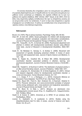231
Οι κινητικές δυσκολίες δεν επηρεάζουν μόνο την ενσωμάτωση των μαθητών
στις φυσικές δραστηριότητες και το παιχνίδι αλλά και την κοινωνική ενσωμάτωση των
μαθητών αυτών γενικότερα με επιδράσεις στη σχολική επίδοση και τη ζωή των
μαθητών στο σχολείο (Gallahue, 2002˙ Zimmer, 2007˙ Geuze, et all, 2001). Από την
άλλη, ένας σημαντικός αριθμός εκπαιδευτικών δεν έχει τις απαραίτητες γνώσεις για
να αντιμετωπίσει αυτήν την κατάσταση. Γι αυτό το λόγο είναι απαραίτητη η σχετική
επιμόρφωση των εκπαιδευτικών. Ο ρόλος του εκπαιδευτικού στην αντιμετώπιση του
«φαύλου κύκλου» είναι ιδιαίτερα σημαντικός.
Βιβλιογραφία
Bruner J.S. (1975). Play is serious business, Psychology Today, 8(8), 80–83).
Chen HF., & Cohn ES. (2003). Social participation for children with developmental
coordination disorder: conceptual, evaluation and intervention considerations.
Journal of Physical and Occupational Therapy in Pediatrics, 23(4):61 – 78.
Chen YW., Tseng MH., Hu FC., & Cermak SA. (2009). Psychosocial adjustment and
attention in children with developmental coordination disorder using different
motor tests. Journal of Research in Developmental Disabilities, 30(6):1367-
1377.
Cools W., De Martelaer K., Samaey C., & Andries C. (2009). Movement skill
assessment of typically developing preschool children: A review of seven
movement skill assessment tools. Journal of Sports Science and Medicine, 8,
154 – 168.
Dewey D., Kaplan BJ., Crawford SG., & Wilson BN. (2002). Developmental
coordination disorder: associated problems in attention, learning, and
psychosocial adjustment. Journal of Human Movement Science, 21(5-6):905 –
918.
Gesell SB., Tesdahl E., & Ruchman E (2012). The distribution of physical activity in
an after-school friendship network. Journal of Pediatrics, 129(6):1064 -1071.
Geuze, R., Jongmans, M., Schoemaker, M. & Smits-Engelsman, B. (2001). Clinical
and research diagnostic criteria for developmental coordination disorder: a
review and discussion. Human Movement Science, 20, 7-47.
Gorla, J. I., Araújo, P. F. d., y Rodrigues, J. L. (2010). Evaluación Motoras en
Educación Física Adaptada: Test KTK (2ª ed.). São Paulo: Phorte.
Graham DJ., Bauer KW., Fiend S., Barr- Anderson DJ., & Nuemark –Sztainer D.
(2014). Personal, behavioral, and socio-environmental correlates of physical
activity among adolescent girls: cross-sectional and longitudinal associations.
Journal of Physical Activity and Health, 1(1):51 – 61.
Horvat M., Block M., & Kelly L. (2011). Μέτρηση και αξιολόγηση στην
προσαρμοσμένη κινητική αγωγή. Επιμ.: Ε., Σκορδίλης & Ε., Γραμματοπούλου.
Εκδ. Τελέθριο, Αθήνα.
Howitt D, & Cramer D. (2001). Στατιστική με το SPSS 10 για windows. Εκδ.:
Κλειδάριθμος, Αθήνα.
Livonen S., Saakslahti A., & Laukkanen A. (2014). Studies using the
kőrperkkordinations test Fur (ktk): A review. Journal of Science and Sport,
Elsvier, Vol. 29, p.21.
 