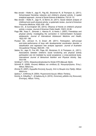 232
Mac donald – Wallis K., Jago R., Pag AS., Brockman R., & Thompson JL. (2011).
School-based friendship networks and children's physical activity: A spatial
analytical approach. Journal of Social Science & Medicine, 73(1):6 -12.
Mac donald – Wallis K., Jago R., & Sterne JA. (2011). Social network analysis of
childhood and youth physical activity: a systematic review. Journal of American
Preventive Medicine, 43(6): 636 – 642.
Maturo CC., & Cunningham SA. (2013). Influence of friends on children's physical
activity: a review. Journal of American Public Health, 103(7): 23-38.
Page RM., Ihasz F., Simonek J., Klarova R., & Hantiu I. (2007). Friendships and
physical activity: investigating the connection in Central-Eastern European
adolescents. Journal of International Adolescent Medicine and Health,
19(2):187- 198.
Poulsen AA., Johnson H., & Ziviani JM. (2011). Participation, self-concept
and motor performance of boys with developmental coordination disorder: a
classification and regression tree analysis approach. Journal of Australian
Occupational Therapy, 58(2):95 – 102.
Sebire, SJ., Jago, R., Fox, KR., Page, AS., Brockman, R., & Thompson, JL., (2011).
Associations between children's social functioning and physical activity
participation are not mediated by social acceptance: a cross-sectional study.
International Journal of Behavioral Nutrition and Physical Activity. Sep.
30;8:106.
Schilling F. (1974). Kőrperkoordinationtest fur Kinder KTK (Manual). Berlin.
Schmidt R. (2009). Κινητική Μάθηση και απόδοση (Ε. Κιουμουρτζόγλου, Επιμ.).
Αθήνα: Αθλότυπο.
Zimmer R. (2007). Εγχειρίδιο Κινητικής Αγωγής. Από τη Θεωρία στην Πράξη. Αθήνα:
Αθλότυπο.
Δράκος Γ., & Μπίνιας Ν. (2004). Ψυχοκινητική Αγωγή. Αθήνα: Πατάκης.
Κατσής Α, Σιδερίδης Γ., & Εμβαλωτής Α. (2010). Στατιστικές μέθοδοι στις Κοινωνικές
Επιστήμες. Αθήνα: Τόπος.
 