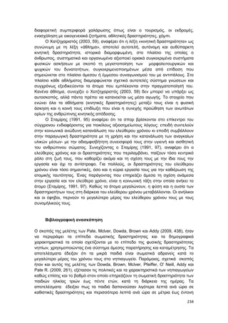 234
διαφορετική συμπεριφορά χαλάρωσης όπως είναι ο τουρισμός, οι εκδρομές,
ενασχόληση με οικογενειακά ζητήματα, αθλητικές δραστηριότητες, χόμπι.
Ο Χατζηχαριστός (2003, 59), αναφέρει ότι η λέξη «κινητική δραστηριότητα» ως
συνώνυμη με τη λέξη «άθλημα», αποτελεί αυτοτελή, αυτόνομη και αυθύπαρκτη
κινητική δραστηριότητα, ιστορικά διαμορφωμένη, στο πλαίσιο της οποίας ο
άνθρωπος, συστηματικά και οργανωμένα αξιοποιεί οριακά συγκεκριμένα συστήματα
φυσικών ασκήσεων με σκοπό τη μεγιστοποίηση των μορφολειτουργικών και
ψυχικών του δυνατοτήτων, συγκεκριμενοποιημένων μέσα από επίδοση που
σημειώνεται στο πλαίσιο άμεσου ή έμμεσου συναγωνισμού του με αντιπάλους. Στο
πλαίσιο κάθε αθλήματος διαμορφώνεται σχετικά αυτοτελές σύστημα γνώσεων και
συγχρόνως εξειδικεύονται τα άτομα που εμπλέκονται στην πραγματοποίησή του.
Κανένα άθλημα, συνεχίζει ο Χατζηχαριστός (2003, 59) δεν μπορεί να υπάρξει ως
αυτοσκοπός, αλλά πάντα πρέπει να κατανοείται ως μέσο αγωγής. Το στοιχείο που
ενώνει όλα τα αθλήματα (κινητικές δραστηριότητες) μεταξύ τους είναι η φυσική
άσκηση και η κοινή τους επιδίωξη που είναι η συνεχής προώθηση των ανωτάτων
ορίων της ανθρώπινης κινητικής απόδοσης.
Ο Σταμίρης (1991, 95) αναφέρει ότι τα σπορ βρίσκονται στο επίκεντρο του
σύγχρονου ενδιαφέροντος για ποικίλους αξιοσημείωτους λόγους: επειδή συντελούν
στην κοινωνικά ανώδυνη κατανάλωση του ελεύθερου χρόνου κι επειδή συμβάλλουν
στην παραγωγική δραστηριότητα με τη χρήση και την κατανάλωση των αναγκαίων
υλικών μέσων- με την αδιαμφισβήτητη συνεισφορά τους στην υγιεινή και αισθητική
του ανθρώπινου σώματος. Συνεχίζοντας ο Σταμίρης (1991, 97), αναφέρει ότι ο
ελεύθερος χρόνος και οι δραστηριότητες που περιλαμβάνει, παίζουν τόσο κεντρικό
ρόλο στη ζωή τους, που καθορίζει ακόμα και τη σχέση τους με την ίδια τους την
εργασία και όχι το αντίστροφο. Για πολλούς, οι δραστηριότητες του ελεύθερου
χρόνου είναι τόσο σημαντικές, όσο και η κύρια εργασία τους για την καθιέρωση της
ατομικής ταυτότητας. Ένας παράγοντας που επηρεάζει άμεσα τη σχέση ανάμεσα
στην εργασία και τον ελεύθερο χρόνο, είναι η κοινωνική τάξη στην οποία ανήκει το
άτομο (Σταμίρης, 1991, 97). Καθώς τα άτομα μεγαλώνουν, η φύση και η ουσία των
δραστηριοτήτων τους στη διάρκεια του ελεύθερου χρόνου μεταβάλλονται. Οι ανήλικοι
και οι έφηβοι, περνούν το μεγαλύτερο μέρος του ελεύθερου χρόνου τους με τους
συνομήλικούς τους.
Βιβλιογραφική ανασκόπηση
Ο σκοπός της μελέτης των Pate, Mclver, Dowda, Brown και Addy (2009, 438), ήταν
να περιγράψει τα επίπεδα σωματικής δραστηριότητας και τα δημογραφικά
χαρακτηριστικά τα οποία σχετίζονται με το επίπεδο της φυσικής δραστηριότητας
νηπίων, χρησιμοποιώντας ένα σύστημα άμεσης παρατήρησης και καταμέτρησης. Τα
αποτελέσματα έδειξαν ότι τα μικρά παιδιά είναι σωματικά αδρανείς κατά το
μεγαλύτερο μέρος του χρόνου τους στο νηπιαγωγείο. Παρόμοιος, σχετικά σκοπός
ήταν και αυτός της μελέτης των Dowda, Brown, Mclver, Pfeiffer, O' Neill, Addy και
Pate R. (2009, 261), εξέτασαν τις πολιτικές και τα χαρακτηριστικά των νηπιαγωγείων
καθώς επίσης και το βαθμό στον οποίο επηρεάζουν τη σωματική δραστηριότητα των
παιδιών ηλικίας τριών έως πέντε ετών, κατά τη διάρκεια της ημέρας. Τα
αποτελέσματα έδειξαν πως τα παιδιά δαπανούσαν λιγότερα λεπτά ανά ώρα σε
καθιστικές δραστηριότητες και περισσότερα λεπτά ανά ώρα σε μέτρια έως έντονη
 