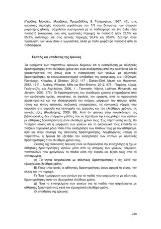 238
(Γαρδίκη, Μουρίκη, Μυριζάκης Πραραδέλλης & Τεπέρογλου, 1987, 43), στις
αγροτικές περιοχές ποσοστό μεγαλύτερο του 1/3 του δείγματος των αγοριών
μικρότερης ηλικίας ασχολείται συστηματικά με το ποδόσφαιρο και ένα άλλο τόσο
ποσοστό ευκαιριακά, ενώ στις ημιαστικές περιοχές τα ποσοστά ήταν 32,5% και
25,8% αντίστοιχα και στις αστικές περιοχές 26,4% και 25,6%. Δεύτερη στην
προτίμηση των νέων ήταν η γυμναστική, αλλά με πολύ μικρότερο ποσοστό από το
ποδόσφαιρο.
Σκοπός και υποθέσεις της έρευνας
Τα ευρήματα των παραπάνω ερευνών δείχνουν ότι η ενασχόληση με αθλητικές
δραστηριότητες στον ελεύθερο χρόνο δεν είναι ανεξάρτητες από την οικογένεια και τα
χαρακτηριστικά της όπως είναι η ενασχόληση των γονέων με αθλητικές
δραστηριότητες, το κοινωνικοοικονομικό υπόβαθρο της οικογένειας, κ.α. (O’Dwyer,
Fairclough, Knowles, & Stratton, 2012, 117 ; Dahan-Oliel, Mazer και Majnemer,
2012, 1211 ; Audrey, Wheeler, Mills και Ben-Shlomo, 2012, 976 ; Πετράκη, ∆έρρη,
Γκαϊντατζής, και Αγγελούση, 2006, 1 ; Tammelin, Näyhä, Laitinen, Rintamäki και
Järvelin, 2003, 375). Οι δραστηριότητες του ελεύθερου χρόνου επηρεάζονται από
την κατάσταση υγείας, οικογένεια, το σχολείο, την εργασία, από τα προσωπικά
χαρακτηριστικά και την ιδιοσυγκρασία του ατόμου, μόρφωση του ατόμου, φύλο,
τύπος και τόπος κατοικίας, συζυγικές υποχρεώσεις, τις κοινωνικές νόρμες που
αφορούν στη σημασία και λειτουργία της εργασίας και του ελεύθερου χρόνου, τις
γενικές αξίες (Κουθούρης, 2009, 88). Από ότι φάνηκε στην ανασκόπηση της
βιβλιογραφίας, δεν υπάρχουν μελέτες που να εξετάζουν την ενασχόληση των νηπίων
με αθλητικές δραστηριότητες στον ελεύθερο χρόνο τους. Στις περιπτώσεις αυτές, θα
περίμενε κανείς ότι η μόρφωση των γονέων και το οικονομικό τους επίπεδο να
παίζουν σημαντικό ρόλο τόσο στην ενασχόληση των παιδιών τους με τον αθλητισμό,
όσο και στην επιλογή της αθλητικής δραστηριότητας. Λαμβάνοντας υπόψη τα
παραπάνω, η έρευνα θα εξετάσει την ενασχόληση των νηπίων με αθλητικές
δραστηριότητες στον ελεύθερο χρόνο τους.
Σκοπός της παρούσας έρευνας είναι να διερευνήσει την ενασχόληση ή όχι με
αθλητικές δραστηριότητες νηπίων μέσα από τις απόψεις των γονέων, αδερφών,
παππούδων που φροντίζουν τα παιδιά κατά την είσοδο και έξοδό τους από τα
νηπιαγωγεία.
Α) Τα νήπια ασχολούνται με αθλητικές δραστηριότητες ή όχι κατά τον
εξωσχολικό ελεύθερο χρόνο.
Β) Ποιες είναι αυτές οι αθλητικές δραστηριότητες όσων αφορά το γένος, την
ηλικία και την περιοχή.
Γ) Ποια ή μόρφωση των γονέων για τα παιδιά που ασχολούνται με αθλητικές
δραστηριότητες κατά τον εξωσχολικό ελεύθερο χρόνο.
Δ) Ποια τα επαγγέλματα των γονέων για τα παιδιά που ασχολούνται με
αθλητικές δραστηριότητες κατά τον εξωσχολικό ελεύθερο χρόνο.
Οι υποθέσεις της έρευνας:
 
