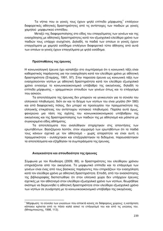 239
Τα νήπια που οι γονείς τους έχουν ψηλό επίπεδο μόρφωσης1
επιλέγουν
διαφορετικές αθλητικές δραστηριότητες από τις αντίστοιχες των παιδιών με γονείς
χαμηλού μορφωτικού επιπέδου.
Μεταξύ της διαφοροποίησης στο είδος του επαγγέλματος των γονέων και της
ενασχόλησης με αθλητικές δραστηριότητες κατά τον εξωσχολικό ελεύθερο χρόνο των
παιδιών τους υπάρχει συσχέτιση. Δηλαδή, τα παιδιά των οποίων οι γονείς έχουν
επαγγέλματα με χαμηλό εισόδημα επιλέγουν διαφορετικό τύπο άθλησης από αυτά
των οποίων οι γονείς έχουν επαγγέλματα με ψηλό εισόδημα.
Προϋποθέσεις της έρευνας
Η κοινωνιολογική έρευνα έχει καταλήξει στο συμπέρασμα ότι η κοινωνική τάξη είναι
καθοριστικός παράγοντας για την ενασχόληση κατά τον ελεύθερο χρόνο με αθλητική
δραστηριότητα (Σταμίρης, 1991, 97). Στην παρούσα έρευνα ως κοινωνική τάξη των
ενασχολούνταν νηπίων με αθλητική δραστηριότητα κατά τον ελεύθερο εξωσχολικό
χρόνο εννοούμε το κοινωνικοοικονομικό υπόβαθρο της οικογένειας, δηλαδή το
επίπεδο μόρφωσης – γραμματικών σπουδών των γονέων όπως και το επάγγελμα
που ασκούν.
Τα αποτελέσματα της έρευνας δεν μπορούν να γενικευτούν για το σύνολο του
ελληνικού πληθυσμού, διότι αν και το δείγμα των νηπίων του είναι μεγάλο (Ν= 580)
και από διαφορετικές πόλεις, δεν μπορεί να προσεγγίσει την πραγματικότητα της
ελληνικής επικράτειας του αντίστοιχου νηπιακού πληθυσμού. Παρόλα αυτά όμως,
φανερώνει μια τάση της σχέσης του κοινωνικοοικονομικού υπόβαθρου της
οικογένειας και της δραστηριοποίησης των παιδιών της με αθλητισμό και μάλιστα με
συγκεκριμένο είδος αθλήματος.
Τα αποτελέσματα που αναλύθηκαν στηρίχτηκαν στις απαντήσεις των
ερωτηθέντων. Βασιζόμενοι λοιπόν, στον ισχυρισμό των ερωτηθέντων ότι τα παιδιά
τους κάνουν σχετικά με τον αθλητισμό - χωρίς απαραίτητα να είναι αυτή η
πραγματικότητα - συλλέχτηκαν και επεξεργάστηκαν τα δεδομένα, παρουσιάστηκαν
τα αποτελέσματα και εξήχθησαν τα συμπεράσματα της έρευνας.
Αναγκαιότητα και σπουδαιότητα της έρευνας
Σύμφωνα με τον Κουθούρη (2009, 88), οι δραστηριότητες του ελεύθερου χρόνου
επηρεάζονται από την οικογένεια. Το μορφωτικό επίπεδο και το επάγγελμα των
γονέων είναι ένας από τους βασικούς παράγοντες που επηρεάζουν την ενασχόληση
κατά τον ελεύθερο χρόνο με αθλητική δραστηριότητα. Επειδή, από την ανασκόπησης
της βιβλιογραφίας διαπιστώθηκε ότι στον ελληνικό χώρο δεν υπάρχουν έρευνες
σχετικές με τον αθλητισμό στον ελεύθερο εξωσχολικό χρόνο των νηπίων, θεωρήθηκε
σκόπιμο να διερευνηθεί η αθλητική δραστηριότητα στον ελεύθερο εξωσχολικό χρόνο
των νηπίων σε συνάρτηση με το κοινωνικοοικονομικό υπόβαθρο της οικογένειας.
1
Μόρφωση: το σύνολο των γνώσεων που αποκτά κανείς σε διάφορους χώρους: η κατάρτιση
κάποιου κρίνεται από το πόσο καλά ασκεί το επάγγελμά του και από τις γνώσεις του.
(Μπαμπινιώτης, 1998, 113).
 
