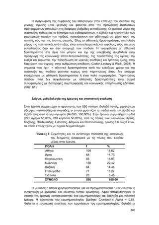 240
Η αναγνώριση της συμβολής του αθλητισμού στην επίτευξη του σκοπού της
γενικής αγωγής είναι γεγονός και φαίνεται από την προώθηση αναλυτικών
προγραμμάτων σπουδών στις διάφορες βαθμίδες εκπαίδευσης. Οι φυσικοί νόμοι της
ανάπτυξης καθώς και το ξύπνημα των ενδιαφερόντων, η εξέλιξη και η ανάπτυξη των
εσωτερικών τάσεων του παιδιού, κατατάσσουν τον αθλητισμό σα μέσο τόσο της
τυπικής όσο και της άτυπης αγωγής. Όλες οι αθλητικές δραστηριότητες αποτελούν
μέρος της πολιτιστικής ανάπτυξης, είναι αποτελεσματικές και ωφέλιμες τόσο σα μέσο
εκπαίδευσης όσο και σαν αναψυχή των παιδιών. Η ενασχόληση με αθλητική
δραστηριότητα στα όρια του μέτρου και όχι της υπερβολής συμβάλλει στην
προαγωγή της κοινωνικής αποτελεσματικότητας, της προάσπισης της υγείας, την
ευεξία και ευρωστία, την προσήλωση σε υγιεινές συνθήκες και τρόπους ζωής, στην
διαχείριση του άγχους, στην ανθρώπινη απόδοση (Corbin,Lindsey & Welk, 2001). Η
σημασία που έχει η αθλητική δραστηριότητα κατά τον ελεύθερο χρόνο για την
ανάπτυξη του παιδιού φαίνεται κυρίως από περιπτώσεις όπου δεν υπάρχει
ενασχόληση με αθλητική δραστηριότητα ή είναι πολύ περιορισμένη. Περιπτώσεις
παιδιών που δεν ασχολούνταν με αθλητικές δραστηριότητες είναι συχνά
συνυφασμένες με διαταραχές συμπεριφοράς και κοινωνικής απομόνωσης (Zimmer,
2007, 61).
Δείγμα, μεθοδολογία της έρευνας και στατιστική ανάλυση
Στην έρευνα συμμετείχαν οι φροντιστές των 580 νηπίων, δηλαδή γονείς, μεγαλύτερα
αδέρφια, παππούδες και γιαγιάδες, οι οποίοι φρόντιζαν τα παιδιά κατά την είσοδο και
έξοδό τους από το νηπιαγωγείο (Ν=580, 100,00%). Στην έρευνα συμμετείχαν παιδιά
(291 αγόρια 50,00%, 289 κορίτσια 50,00%), από τις πόλεις των Ιωαννίνων, Άρτας,
Κοζάνης, Πτολεμαΐδας, Σιάτιστας, Αθηνών και Θεσσαλονίκης, ηλικίας 3,6 έως 6 ετών,
τα οποία επιλέχτηκαν με τυχαία δειγματοληψία.
Πίνακας Ι: Συχνότητες και τα αντίστοιχα ποσοστά της κατανομής
του δείγματος αναφορικά με τις πόλεις που έλαβαν
μέρος στην έρευνα.
ΠΟΛΗ f %
Αθήνα 108 18,62
Άρτα 68 11,73
Θεσσαλονίκη 93 16,03
Ιωάννινα 130 22,42
Κοζάνη 84 14,48
Πτολεμαΐδα 77 13,27
Σιάτιστα 20 3,45
ΣΥΝΟΛΟ 580 100,00
Η μέθοδος η οποία χρησιμοποιήθηκε για να πραγματοποιηθεί η έρευνα ήταν η
συνέντευξη με ανοικτού και κλειστού τύπου ερωτήσεις. Αφού αποφασίστηκαν οι
σκοποί της έρευνας κατασκευάστηκε ένα ερωτηματολόγιο και διεξήχθη μια πιλοτική
έρευνα. Η αξιοπιστία του ερωτηματολογίου βρέθηκε Cronbach’s Alpha = 0,81.
Φαίνεται η εσωτερική συνέπεια των ερωτήσεων του ερωτηματολογίου, δηλαδή οι
 