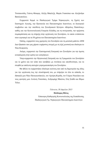 11
Τσιτσανούδη, Γιάννη Φύκαρη, Αλέξη Μπαλτζή, Μαρία Γκασούκα και Αλεξάνδρα
Βασιλοπούλου.
Ευχαριστώ θερμά το Παιδαγωγικό Τμήμα Νηπιαγωγών, τη Σχολή των
Επιστημών Αγωγής, την Πρυτανεία του Πανεπιστημίου Ιωαννίνων, το διοικητικό
συμβούλιο και την υπεύθυνη του Συνεδριακού Κέντρου «Κάρολος Παπούλιας»
καθώς και την Κοινωνιολογική Εταιρεία Ελλάδας για τη συνεργασία, την αμέριστη
συμπαράσταση και τη στήριξη στην οργάνωση του Συνεδρίου, το οποίο εντάσσεται
στον εορτασμό για τα 50 χρόνια του Πανεπιστημίου Ιωαννίνων.
Επίσης, ευχαριστώ τους χορηγούς του Συνεδρίου και τη μουσική μπάντα «ISM
Jazz Quartet» που μας χάρισε ευχάριστες στιγμές με τη τζαζ μουσική και ιδιαίτερα το
Νίκο Κυπριώτη.
Ακόμη, ευχαριστώ την Επιστημονική Επιτροπή του Συνεδρίου για την άμεση
ανταπόκριση στην κρίση των εισηγήσεων.
Υπερ-ευχαριστώ την Οργανωτική Επιτροπή και τη Γραμματεία του Συνεδρίου
για το χρόνο και τον κόπο που κατέβαλε με συνέπεια και υπευθυνότητα, για να
στεφθεί με απόλυτη επιτυχία η πραγματοποίηση του Συνεδρίου.
Θα ήθελα να ευχαριστήσω ιδιαίτερα εκείνους που από τη δημιουργία της ιδέας
για την οργάνωση έως την ολοκλήρωσή του, με στήριξαν σε όλα τα επίπεδα, το
δάσκαλό μου Νίκο Παναγιωτόπουλο, τον Αργύρη Κυρίδη, τον Γιώργο Νικολάου και
τους φοιτητές μου Αντώνη Τσατσάκη, Ανδρομάχη Μπούνα, Εύη Σταθά και Θύμιο
Τόλιο.
Γιάννενα, 30 Απριλίου 2015
Θεόδωρος Θάνος
Επίκουρος Καθηγητής Κοινωνιολογίας της Εκπαίδευσης
Παιδαγωγικού Τμ. Νηπιαγωγών Πανεπιστημίου Ιωαννίνων
 