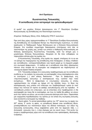 12
Αντί Προλόγου
Κωνσταντίνος Τσουκαλάς
Η εκπαίδευση στον αστερισμό του φιλελευθερισμού1
Η ομιλία2
του μεγάλου Έλληνα Διανοούμενου στο 1ο
Πανελλήνιο Συνέδριο
Κοινωνιολογίας της Εκπαίδευσης στο Πανεπιστήμιο Ιωαννίνων
Επιμέλεια: Θεόδωρος Θάνος, Επίκ. Καθηγητής ΠΤΝ Π. Ιωαννίνων
Πριν από λίγες μέρες πραγματοποιήθηκε το 1ο
Πανελλήνιο Συνέδριο Κοινωνιολογίας
της Εκπαίδευσης στο Συνεδριακό Κέντρο του Πανεπιστημίου Ιωαννίνων, το οποίο
οργάνωσαν το Παιδαγωγικό Τμήμα Νηπιαγωγών και η Ελληνική Κοινωνιολογική
Εταιρεία. Στο συνέδριο συμμετείχαν διακεκριμένοι επιστήμονες από όλα τα
πανεπιστήμια της χώρας μας, μεταξύ των οποίων ο Καθηγητής Κοινωνιολογίας και
Έλληνας Διανοούμενος Κωνσταντίνος Τσουκαλάς, κατά την άποψή μου ο
μεγαλύτερος Έλληνας Κοινωνιολόγος. Θεώρησα ότι θα ήταν ενδιαφέρον να
παρουσιάσω κάποια μέρη της ομιλίας του.
Ο Κωνσταντίνος Τσουκαλάς, στην ομιλία του, αρχικά, επισήμανε ότι το αν και
«το ζήτημα του περιεχομένου της εκπαίδευσης είναι πανάρχαιο», οι λέξεις «παιδεία»
και «εκπαίδευση», «αποκρυσταλλώθηκαν «για πρώτη φορά με τη σημερινή μορφή
στο νεωτερικό Διαφωτισμό». Η παιδεία και η εκπαίδευση είναι ιδέες «βασισμένες
πάντοτε στην ιστορία και τη συγκυρία» και αναφέρονται και παραπέμπουν σε
«κινούμενα αξιακά πλαίσια ιστορικά».
Ο Κ. Τσουκαλάς ανέφερε ότι ο κοινωνικός προβληματισμός για την εκπαίδευση
συνδέεται με την ανάγκη της κοινωνίας να αναπαραχθεί, όπως αναπαράγονται «όλα
τα συστήματα (...) γιατί αλλιώς διαλύονται». Πριν το Διαφωτισμό, στις
«πρωτονεωτερικές κοινωνίες» η αναπαραγωγή τους «γινόταν λίγο πολύ
αυτομάτως». Μετά το Διαφωτισμό, οι «νεωτερικές» κοινωνίες, οι οποίες
«χρησιμοποιούν την ιστορία ως όχημα επί της εξέλιξής τους», το θέμα της
αναπαραγωγής τους μπαίνει στο επίκεντρο του προβληματισμού «μέσα σε έναν
κόσμο που πιστεύει ότι πρέπει να αλλάξει, κατευθυνόμενος από την πρόοδο». Η
«εκπαίδευση μπαίνει στο επίκεντρο», για να απαντήσει στην προβληματική «τι θα
αναπαραχθεί και ποιος θα το αναπαράγει, και πώς τα παιδιά θα μάθουν να γίνουν
αυτό που πρέπει να γίνουν, για να είναι η κοινωνία καλύτερη από πριν». Παρουσίασε
μια «σχηματική περιοδολόγηση» του τρόπου με τον οποίο στις νεωτερικές κοινωνίες
έγινε αντιληπτή η λειτουργία της παιδείας:
Πρώτη φάση: Το αστικό φιλελεύθερο κράτος του 19ου
αιώνα έως τις αρχές του
20ου
αιώνα. Σ’ αυτήν τη φάση, «η εκπαίδευση βασικά είναι εκπαίδευση ιδεών,
μεταλαμπάδευση των πολιτιστικών αξιών του εθνικού πολιτισμού, των ειδών της
κοινωνικής αυτογνωσίας, όπως εκφραζόταν μέσα από την άρχουσα τάξη. (...)
Αντανακλά κοινωνίες που (...) είναι σίγουρες για τον εαυτό τους». Υπό αυτήν την
έννοια ο προβληματισμός γύρω από την εκπαίδευση είναι «φιλοσοφικός, ιδεολογικός
ή αξιακός».
 