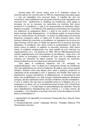 13
Δεύτερη φάση: 20ος
αιώνας, κυρίως μετά το β΄ παγκόσμιο πόλεμο. Το
κοινωνικό κράτος που «γεννιέται μετά το 1945 στις περισσότερες ευρωπαϊκές χώρες
(…) είναι μια παρέμβαση στην κοινωνική δομή». Η πρόοδος δεν είναι πια
«αυτονόητη», αλλά «μεθοδεύεται από μία κρατική πολιτική η οποία παρεμβαίνει στον
κοινωνικό ιστό». Αναδεικνύεται το πρόβλημα της εκπαίδευσης «όσον αφορά τη
λειτουργία της και τις κοινωνικές της προεκτάσεις και συνέπειες διότι γίνεται
αντιληπτό ότι η εκπαίδευση (...) μαζί με την ομογενοποίηση την ιδεολογική, διαιρεί,
διακρίνει και χωρίζει. Η εκπαίδευση είναι μηχανισμός ανισοποίησης και επιμερισμού
των ανθρώπων σε ιεραρχημένες θέσεις (...) μέσα σε ένα σύνολο το οποίο είναι
ακόμα αυστηρά ταξικά διαμορφωμένο». Η εκπαίδευση αρχίζει να αντιμετωπίζεται
από την «ανισοποιητική» της λειτουργία. Το αίτημα του Διαφωτισμού για κοινωνική
δικαιοσύνη επανέρχεται καθώς τα παιδιά από τα λαϊκά στρώματα έχουν «πολύ
λιγότερες πιθανότητες στατιστικές να σπουδάσουν, να προκόψουν και να μπουν στο
άρχον σύστημα, από ότι έχουν τα παιδιά που έρχονται από τις ανώτερες κοινωνικές
κατηγορίες». Η εκπαίδευση «δεν πρέπει απλώς να μεταλαμπαδεύει τις αξίες, δεν
πρέπει απλώς να καθιστά, να αμβλύνει τις κοινωνικές ανισότητες, αλλά πρέπει
επίσης να συμβάλλει αποφαστιστικά στην υλική πρόοδο και στην ανάπτυξη της
παραγωγικότητας, κτλ.». Στις δεκαετίες του 1960, 1970 και 1980 δημιουργείται ένας
μεγάλος προβληματισμός στην Κοινωνιολογία της Εκπαίδευσης «γύρω από τι και
πώς πρέπει να λειτουργήσει η εκπαίδευση και γύρω από τη συμβατότητα του
αιτήματος για πολιτιστική και αξιακή συνέχεια, του αιτήματος για πολιτιστική,
κοινωνική δικαιοσύνη και του αιτήματος για οικονομική ανάπτυξη».
Τρίτη φάση: Η εκπαίδευση «βρίσκεται υπό τον αστερισμό του
νεοφιλελευθερισμού», όπου «η αξιακή και η ισονομιστική πλευρά της εκπαίδευσης
λίγο πολύ εξαφανίζονται και η άτυπη εκπαίδευση» θα κριθούν «μόνο πια με αγοραία
κριτήρια». Ανοίγεται πλέον ένας δρόμος όπου «μόνο ο χρήσιμος επιτρέπεται να
ευδοκιμήσει και θα ανταμειφθεί γι αυτό, ο "άχρηστος" στον Καιάδα. Όλοι πρέπει να
αξιολογούνται συνεχώς αυστηρότατα, να βαθμολογούνται, να κατατάσσονται κατά
μήκος ενός μεταβαλλόμενου μεν αλλά συνεχώς ανακατασκευαζόμενου ιδεολογικού
συνεχούς. Δια βίου αξιολόγηση λοιπόν, δια βίου εκπαίδευση, δια βίου ανασφάλεια».
Σ' αυτό το πλαίσιο «δεν έχει λόγο να ασχοληθεί κανείς με τα θέσφατα, ούτε με το
περιεχόμενο των αξιών, ούτε με το ισονομιστικό αίτημα να έχουν όλοι τη δυνατότητα
να εκπαιδευτούν. (...) Το άγριο θηρίο του φιλελευθερισμού έχει αφηνιάσει. Ποιος θα
είναι ο θηριοδαμαστής; Θηριοδαμαστής είναι η πολιτική, (...) η οποία, πιστεύω, θα
επαναφέρει (...) στο προσκήνιο το ερώτημα "ποια είναι η κοινωνία ακριβώς την οποία
θέλουν να αναπαράγουν;"»
1. Δημοσιεύθηκε στις εφημερίδες των Ιωαννίνων: Ηπειρωτικός Αγών, Πρωινός Λόγος
και Ελευθερία
2. Απομαγνητοφώνηση ομιλίας: Ανδρομάχη Μπούνα, Υποψήφια Διδάκτωρ ΠΤΝ
Πανεπιστημίου Ιωαννίνων
 