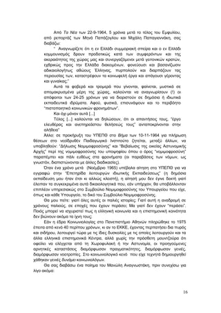 16
Από Τα Νέα των 22-9-1964, 5 χρόνια μετά το τέλος του Εμφυλίου,
από ρεπορτάζ των Μηνά Παπάζογλου και Μιχάλη Παπαγιαννάκη, σας
διαβάζω:
“ Αναγνωρίζετε ότι η εν Ελλάδι συμμοριακή σπείρα και ο εν Ελλάδι
κομμουνισμός δρουν προδοτικώς κατά των συμφερόντων και της
ακεραιότητος της χώρας μας και συνεργαζόμενοι μετά γειτονικών κρατών,
εχθρικώς προς την Ελλάδα διακειμένων, φονεύουσι και βασανίζωσιν
αδικαιολογήτως αθώους Έλληνας, πυρπολούν και διαρπάζουν τας
περιουσίας των, καταστρέφουν τα κοινωφελή έργα και απάγουσι γέροντας
και γυναίκας;”
Αυτά τα φοβερά και τρομερά που γίνονται, φαίνεται, μυστικά σε
απομακρυσμένα μέρη της χώρας, καλούνται να αναγνωρίσουν (!) οι
απόφοιτοι των 24-25 χρόνων για να διοριστούν σε δημόσια ή ιδιωτικά
εκπαιδευτικά ιδρύματα. Αφού, φυσικά, επισυνάψουν και το περιβόητο
“πιστοποιητικό κοινωνικών φρονημάτων”.
Και όχι μόνον αυτά [...]
Τέλος [...] καλούνται να δηλώσουν, ότι οι απαντήσεις τους, “έργο
ελευθέρας και ανεπηρεάστου θελήσεώς τους” ανταποκρίνονται στην
αλήθεια”
Άλλο: σε προκήρυξη του ΥΠΕΠΘ στο Βήμα των 10-11-1964 για πλήρωση
θέσεων στο νεοϊδρυθέν Παιδαγωγικό Ινστιτούτο ζητείται, μεταξύ άλλων, να
υποβληθούν: “Δήλωσις Νομιμοφροσύνης” και “Βεβαίωσις της οικείας Αστυνομικής
Αρχής” περί της νομιμοφροσύνης του υποψηφίου όπου ο όρος “νομιμοφροσύνη”
παραπέμπει και πάλι ευθέως στα φρονήματα (οι παραβάσεις των νόμων, ως
γνωστόν, διαπιστώνονται με άλλες διαδικασίες).
Όταν ένα χρόνο μετά (Νοέμβριο 1965) υπέβαλα αίτηση στο ΥΠΕΠΘ για να
εγγραφώ στην “Επετηρίδα λειτουργών ιδιωτικής Εκπαιδεύσεως” (η δημόσια
εκπαίδευση μου ήταν έτσι κι αλλιώς κλειστή), η αίτησή μου δεν έγινε δεκτή γιατί
έλειπαν τα συγκεκριμένα αυτά δικαιολογητικά που, εάν υπήρχαν, θα υποβάλλονταν
επιπλέον υπηρεσιακώς στο Συμβούλιο Νομιμοφροσύνης του Υπουργείου που είχε,
όπως και κάθε Υπουργείο, το δικό του Συμβούλιο Νομιμοφροσύνης.
Θα μου πείτε: γιατί όλες αυτές οι παλιές ιστορίες; Γιατί αυτή η αναδρομή σε
χρόνους παλιούς, σε εποχές που έχουν περάσει; Μα γιατί δεν έχουν “περάσει”.
Ποιός μπορεί να ισχυριστεί πως η ελληνική κοινωνία και η επιστημονική κοινότητα
δεν βιώνουν ακόμα τα ίχνη τους;
Εάν η έδρα Κοινωνιολογίας στο Πανεπιστήμιο Αθηνών πληρώθηκε το 1975
έπειτα από κενό 40 περίπου χρόνων, κι αν το ΕΚΚΕ, έχοντας περπατήσει δια πυρός
και σιδήρου, λειτουργεί τώρα με τις ίδιες δυσκολίες με τις οποίες λειτουργούν και τα
άλλα ελληνικά επιστημονικά Κέντρα, αλλά χωρίς την πρόσθετη μουντζούρα ότι
οφείλει να ελέγχεται από τη Χωροφυλακή ή την Αστυνομία, οι προηγούμενες
αρνητικές καταστάσεις διαμόρφωσαν πραγματικότητες, διαμόρφωσαν γενιές,
διαμόρφωσαν νοοτροπίες. Στο κοινωνιολογικό κενό που είχε τεχνητά δημιουργηθεί
χάθηκαν γενιές δυνάμει κοινωνιολόγων.
Θα σας διαβάσω ένα ποίημα του Μανώλη Αναγνωστάκη, πριν συνεχίσω για
λίγο ακόμα:
 