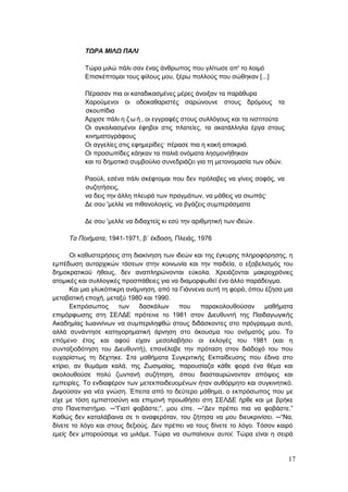 17
ΤΩΡΑ ΜΙΛΩ ΠΑΛΙ
Τώρα μιλώ πάλι σαν ένας άνθρωπος που γλίτωσε απ' το λοιμό
Επισκέπτομαι τους φίλους μου, ξέρω πολλούς που σώθηκαν [...]
Πέρασαν πια οι καταδικασμένες μέρες άνοιξαν τα παράθυρα
Χαρούμενοι οι οδοκαθαριστές σαρώνουνε στους δρόμους τα
σκουπίδια
Άρχισε πάλι η ζ ω ή , οι εγγραφές στους συλλόγους και τα ινστιτούτα
Οι αγκαλιασμένοι έφηβοι στις πλατείες, τα ακατάλληλα έργα στους
κινηματογράφους
Οι αγγελίες στις εφημερίδες· πέρασε πια η κακή αποκριά.
Οι προσωπίδες κάηκαν τα παλιά ονόματα λησμονήθηκαν
και το δημοτικό συμβούλιο συνεδριάζει για τη μετονομασία των οδών.
Ραούλ, εσένα πάλι σκέφτομαι που δεν πρόλαβες να γίνεις σοφός, να
συζητήσεις,
να δεις την άλλη πλευρά των πραγμάτων, να μάθεις να σιωπάς·
Δε σου 'μελλε να πιθανολογείς, να βγάζεις συμπεράσματα
Δε σου 'μελλε να διδαχτείς κι εσύ την αριθμητική των ιδεών.
Τα Ποιήματα, 1941-1971, β΄ έκδοση, Πλειάς, 1976
Οι καθυστερήσεις στη διακίνηση των ιδεών και της έγκυρης πληροφόρησης, η
εμπέδωση αυταρχικών τάσεων στην κοινωνία και την παιδεία, ο εξοβελισμός του
δημοκρατικού ήθους, δεν αναπληρώνονται εύκολα. Χρειάζονται μακροχρόνιες
ατομικές και συλλογικές προσπάθειες για να διαμορφωθεί ένα άλλο παράδειγμα.
Και μια γλυκόπικρη ανάμνηση, από τα Γιάννενα αυτή τη φορά, όπου έζησα μια
μεταβατική εποχή, μεταξύ 1980 και 1990.
Εκπρόσωπος των δασκάλων που παρακολουθούσαν μαθήματα
επιμόρφωσης στη ΣΕΛΔΕ πρότεινε το 1981 στον Διευθυντή της Παιδαγωγικής
Ακαδημίας Ιωαννίνων να συμπεριληφθώ στους διδάσκοντες στο πρόγραμμα αυτό,
αλλά συνάντησε κατηγορηματική άρνηση στο άκουσμα του ονόματός μου. Το
επόμενο έτος και αφού είχαν μεσολαβήσει οι εκλογές του 1981 (και η
συνταξιοδότηση του Διευθυντή), επανέλαβε την πρόταση στον διάδοχό του που
ευχαρίστως τη δέχτηκε. Στα μαθήματα Συγκριτικής Εκπαίδευσης που έδινα στο
κτίριο, αν θυμάμαι καλά, της Ζωσιμαίας, παρουσίαζα κάθε φορά ένα θέμα και
ακολουθούσε πολύ ζωντανή συζήτηση, όπου διασταυρώνονταν απόψεις και
εμπειρίες. Το ενδιαφέρον των μετεκπαιδευομένων ήταν αυθόρμητο και συγκινητικό.
Διψούσαν για νέα γνώση. Έπειτα από το δεύτερο μάθημα, ο εκπρόσωπος που με
είχε με τόση εμπιστοσύνη και επιμονή προωθήσει στη ΣΕΛΔΕ ήρθε και με βρήκε
στο Πανεπιστήμιο. ─“Γιατί φοβάστε;”, μου είπε. ─“Δεν πρέπει πια να φοβάστε.”
Καθώς δεν καταλάβαινα σε τι αναφερόταν, του ζήτησα να μου διευκρινίσει. ─“Να,
δίνετε το λόγο και στους δεξιούς. Δεν πρέπει να τους δίνετε το λόγο. Τόσον καιρό
εμείς δεν μπορούσαμε να μιλάμε. Τώρα να σωπαίνουν αυτοί. Τώρα είναι η σειρά
 