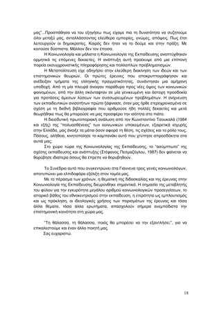 18
μας”...Προσπάθησα να του εξηγήσω πως είχαμε πια τη δυνατότητα να συζητούμε
όλοι μεταξύ μας, ανταλλάσσοντας ελεύθερα εμπειρίες, γνώμες, απόψεις. Πως έτσι
λειτουργούν οι δημοκρατίες. Καιρός δεν ήταν να το δούμε και στην πράξη; Με
κοιτούσε δύσπιστα. Μάλλον δεν τον έπεισα.
Η Κοινωνιολογία και μάλιστα η Κοινωνιολογία της Εκπαίδευσης αναπτύχθηκαν
ορμητικά τις επόμενες δεκαετίες. Η ανάπτυξη αυτή προέκυψε από μια επίπονη
πορεία εκσυγχρονιστικής πληροφόρησης και πολλαπλών προβληματισμών.
Η Μεταπολίτευση είχε οδηγήσει στην ελεύθερη διακίνηση των ιδεών και των
επιστημονικών θεωριών. Οι πρώτες έρευνες που αποκρυπτογράφησαν και
ανέδειξαν τμήματα της ελληνικής πραγματικότητας, συνάντησαν μια αμήχανη
υποδοχή. Από τη μία πλευρά άνοιγαν παράθυρα προς νέες όψεις των κοινωνικών
φαινομένων, από την άλλη σκόνταφταν σε μία γενικευμένη και άστοχη προσδοκία
για προτάσεις άμεσων λύσεων των συσσωρευμένων προβλημάτων. Η ανίχνευση
των εκπαιδευτικών ανισοτήτων πρώτα ξάφνιασε, όταν μας ήρθε ετεροχρονισμένα σε
σχέση με τη διεθνή βιβλιογραφία που αριθμούσε ήδη πολλές δεκαετίες και μετά
θεωρήθηκε πως θα μπορούσε να μας προσφέρει την ισότητα στο πιάτο.
Η διεισδυτική πρωτοποριακή ανάλυση από τον Κωνσταντίνο Τσουκαλά (1984
και εξής) της “πολυασθένειας” των κοινωνικών υποκειμένων, εξαιρετικά ισχυρής
στην Ελλάδα, μας άνοιξε τα μάτια όσον αφορά τη θέση, τις σχέσεις και το ρόλο τους.
Πόσους, αλήθεια, κινητοποίησε το καμπανάκι αυτό που χτύπησε απροσδόκητα στα
αυτιά μας;
Στο χώρο τώρα της Κοινωνιολογίας της Εκπαίδευσης, το “ασύμπτωτο” της
σχέσης εκπαίδευσης και ανάπτυξης (Στέφανος Πεσμαζόγλου, 1987) δεν φαίνεται να
θορύβησε ιδιαίτερα όσους θα έπρεπε να θορυβηθούν.
Το Συνέδριο αυτό που συγκεντρώνει στα Γιάννενα τρεις γενιές κοινωνιολόγων,
αποτυπώνει μια ελπιδοφόρα εξέλιξη στον τομέα μας.
Με το πέρασμα των χρόνων, η θεματική της διδασκαλίας και της έρευνας στην
Κοινωνιολογία της Εκπαίδευσης διευρύνθηκε σημαντικά. Η σημασία της μεταβλητής
του φύλου για την εγκυρότητα μεγάλου αριθμού κοινωνιολογικών προσεγγίσεων, το
ιστορικό βάθος του εθνοκεντρισμού στην εκπαίδευση, η ετερότητα ως εμπλουτισμός
και ως πρόκληση, οι ιδεολογικές χρήσεις των πορισμάτων της έρευνας και τόσα
άλλα θέματα, τόσα άλλα ερωτήματα, απασχολούν σήμερα ανεμπόδιστα την
επιστημονική κοινότητα στη χώρα μας.
“Τη θάλασσα, τη θάλασσα, ποιός θα μπορέσει να την εξαντλήσει;”, για να
επικαλεστούμε και έναν άλλο ποιητή μας.
Σας ευχαριστώ.
 