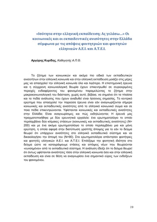 19
«Ισότητα στην ελληνική εκπαίδευση; Ας γελάσω…» Οι
κοινωνικές και οι εκπαιδευτικές ανισότητες στην Ελλάδα
σύμφωνα με τις απόψεις φοιτητριών και φοιτητών
ελληνικών Α.Ε.Ι. και Α.Τ.Ε.Ι.
Αργύρης Κυρίδης, Καθηγητής Α.Π.Θ.
Το ζήτημα των κοινωνικών και ακόμα πιο ειδικά των εκπαιδευτικών
ανισοτήτων στην ελληνική κοινωνία και στην ελληνική εκπαίδευση μοιάζει στις μέρες
μας να απασχολεί την ελληνική κοινωνία όλο και λιγότερο. Η επιστημονική έρευνα
και η σύγχρονη κοινωνιολογική θεωρία έχουν επικεντρωθεί σε συγκεκριμένες
περιοχές ενδιαφέροντος του φαινομένου παραμελώντας το ζήτημα στην
μακροκοινωνιολογική του διάσταση, χωρίς αυτό, βέβαια, να σημαίνει ότι τα πλαίσια
και τα πεδία ανάλυσης που έχουν αναδυθεί είναι ήσσονος σημασίας. Το κεντρικό
ερώτημα που απασχολεί την παρούσα έρευνα είναι εάν αναγνωρίζονται σήμερα
κοινωνικές και εκπαιδευτικές ανισότητες από το ελληνικό κοινωνικό σώμα και σε
ποια πεδία επικεντρώνονται. Υφίστανται κοινωνικές και εκπαιδευτικές ανισότητες
στην Ελλάδα; Είναι αναγνωρίσιμες και πώς εκδηλώνονται; Η έρευνά μας
πραγματοποιήθηκε με δύο ερευνητικά εργαλεία: ένα ερωτηματολόγιο το οποίο
περιλαμβάνει δύο κλίμακες στάσεων (κοινωνικές και εκπαιδευτικές ανισότητες) (Ν=
200) και με ένα ακόμα ερωτηματολόγιο το οποίο περιλαμβάνει μια και μόνη
ερώτηση, η οποία αφορά στην διατύπωση γραπτής άποψης για το εάν το δείγμα
θεωρεί ότι υπάρχουν ανισότητες στο ελληνικό εκπαιδευτικό σύστημα και να
δικαιολογήσει την άποψή του (Ν=90). Στα ερωτηματολόγια απάντησαν φοιτήτριες
και φοιτητές ελληνικών Α.Ε.Ι. και Α.Τ.Ε.Ι. Επιλέξαμε την φοιτητική ιδιότητα στο
δείγμα ώστε να καταγράψουμε στάσεις και απόψεις νέων που θεωρούνται
«ευνοημένοι» από το εκπαιδευτικό σύστημα. Η ανάλυση έδειξε ότι το δείγμα θεωρεί
ότι όντως υφίστανται ανισότητες τόσο στην ελληνική κοινωνία όσο και στην ελληνική
εκπαίδευση και είναι σε θέση να αναγνωρίσει ένα σημαντικό εύρος των ενδείξεων
του φαινομένου.
 