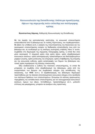 20
Κοινωνιολογία της Εκπαίδευσης: Απόπειρα προσέγγισης
όψεων της σημερινής πολυ-επίπεδης και πολύμορφης
κρίσης
Κώνσταντίνος Λάμνιας, Καθηγητής Κοινωνιολογίας της Εκπαίδευσης
Με την έκρηξη της καπιταλιστικής ανάπτυξης, τα κοινωνικά υποσυστήματα
αποσυνδέονται από το βιόκοσμο και, σε πολλές περιπτώσεις, τον περιθωριοποιούν.
Με βάση την υπόθεση αυτή, η αύξηση της πολυπλοκότητας του διοικητικού και του
οικονομικού υποσυστήματος ενισχύει τις διαδικασίες αποσύνδεσής τους από τον
βιόκοσμο και, σε συνδυασμό με τις σκόπιμες συστημικές επιβολές πάνω σ’ αυτόν,
συμβάλλει στη δημιουργία της σημερινής πολύμορφης κρίσης, η οποία δεν είναι
μόνο οικονομική. Η σημερινή κρίση είναι κρίση αξιών, κρίση εξορθολογισμού
κοινωνικών κανόνων, κρίση αναπαραγωγής προκαταλήψεων και διαστρεβλωμένων
μορφών γνώσης, κρίση γενίκευσης του ατομισμού, κρίση υποβάθμισης της ατομικής
και της κοινωνικής ευθύνης, κρίση καταστροφής των δομών του βιόκοσμου και,
τελικά, κρίση περιορισμού της έλλογης επικοινωνίας.
Εδώ αναδεικνύεται η ευθύνη του πολιτικού υποσυστήματος, το οποίο θα
μπορούσε να συμβάλει στον εξορθολογισμό του βιόκοσμου, μέσα από την
ενεργοποίηση των θεσμών του συμβολικού ελέγχου (της εκπαίδευσης, της
οικογένειας, των ΜΜΕ κλ.π.). Ο εξορθολογισμός του βιόκοσμου δημιουργεί
προϋποθέσεις για την άσκηση αποτελεσματικού κοινωνικού ελέγχου στην ασυδοσία
των σκόπιμων δράσεων των υποσυστημάτων. Εκτιμούμε ότι κάποιες οργανωμένες
παρεμβάσεις του εκπαιδευτικού υποσυστήματος για τον εκσυγχρονισμό κοινωνικών
κανόνων, όψεων των αξιών, πεποιθήσεων, προκαταλήψεων κλ.π., μολονότι
επίπονες και μακρόχρονες, μπορούν να ανοίξουν νέες προοπτικές.
 