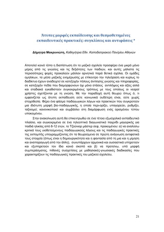 21
Άτυπες μορφές εκπαίδευσης και θεσμοθετημένες
εκπαιδευτικές πρακτικές: συγκλίσεις και αντιφάσεις *
Δήμητρα Μακρυνιώτη, Καθηγήτρια Εθν. Καποδιστριακού Παν/μίου Αθηνών
Αποτελεί κοινό τόπο η διαπίστωση ότι το μαζικό σχολείο προσφέρει ένα μικρό μόνο
μέρος από τις γνώσεις και τις δεξιότητες των παιδιών, και αυτές μάλιστα τις
περισσότερες φορές προκαλούν μάλλον αρνητικά παρά θετικά σχόλια. Οι ομάδες
ομηλίκων, τα μέσα μαζικής ενημέρωσης με επίκεντρο την τηλεόραση και κυρίως το
διαδίκτυο έχουν αναδειχτεί σε κατεξοχήν πόλους άντλησης γνώσης και πληροφορίας,
σε κατεξοχήν πεδία που διαμορφώνουν όχι μόνο στάσεις αντιλήψεις και αξίες αλλά
και σταδιακά εγκαθιστούν συγκεκριμένους τρόπους με τους οποίους οι νεαροί
χρήστες σχετίζονται με τη γνώση. Με την παραδοχή αυτή θεωρώ όπως ό, τι
εμφανίζεται ως άτυπη εκπαίδευση ούτε κοινωνικά ουδέτερη είναι, ούτε χωρίς
στοχοθεσία. Φέρει ένα φάσμα παιδαγωγικών λόγων και πρακτικών που συγκροτούν
μια ιδιότυπη μορφή βιο-παιδαγωγικής, η οποία περι-ορίζει, υπαγορεύει, ρυθμίζει,
ταξινομεί, κανονικοποιεί και συμβάλλει στη διαμόρφωση ενός ορισμένου τύπου
υποκειμένου.
Στην ανακοίνωση αυτή θα επικεντρωθώ σε ένα τέτοιο εξωσχολικό εκπαιδευτικό
πλαίσιο, και συγκεκριμένα σε ένα τηλεοπτικό διαγωνιστικό παιχνίδι μαγειρικής για
παιδιά ηλικίας από 8-12 ετών, το Τζούνιορ μάστερ σεφ, προκειμένου: α) να αναλύσω
κριτικά τους υιοθετούμενους παιδαγωγικούς λόγους και τις παιδαγωγικές πρακτικές
της εκπομπής υπογραμμίζοντας ότι τα θεωρούμενα σε πρώτη ανάγνωση αντιφατικά
τους στοιχεία (όπως είναι η δημιουργικότητα και η φαντασία από τη μια και η μίμηση
και αναπαραγωγή από την άλλη), συνυπάρχουν αρμονικά και ουσιαστικά υπηρετούν
και εξυπηρετούν τον ίδιο κοινό σκοπό και β) να προτείνω, υπό μορφή
συμπεράσματος, πιθανές συσχετίσεις με μαθησιακές-γνωσιακές διαδικασίες που
χαρακτηρίζουν τις παιδαγωγικές πρακτικές του μαζικού σχολείου.
 