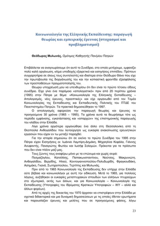 23
Κοινωνιολογία της Ελληνικής Εκπαίδευσης: παραγωγή
θεωρίας και εμπειρικής έρευνας (στοχασμοί και
προβληματισμοί)
Θεόδωρος Μυλωνάς, Ομότιμος Καθηγητής Παν/μίου Πατρών
Επιβάλλεται να αναγνωρίσουμε ότι αυτό το Συνέδριο, στο οποίο μετέχουμε, εμφανίζει
πολύ καλή οργάνωση, κλίμα υποδοχής εξαιρετικό και εισηγήσεις επιπέδου. Πρέπουν
συγχαρητήρια σε όλους τους συντελεστές και ιδιαίτερα στον Θεόδωρο Θάνο που είχε
την πρωτοβουλία της διοργάνωσής του και την κοπιαστική φροντίδα εξασφάλισης
των προϋποθέσεων πραγματοποίησής του.
Θεωρώ υποχρέωσή μου να υπενθυμίσω ότι δεν είναι το πρώτο τέτοιου είδους
συνέδριο. Είχε γίνει ένα παρόμοιο «απολογιστικό» πριν από 20 περίπου χρόνια
(1995) στην Πάτρα με θέμα: «Κοινωνιολογία της Ελληνικής Εκπαίδευσης –
Απολογισμός, νέες έρευνες, προοπτικές» και είχε οργανωθεί από τον Τομέα
Κοινωνιολογίας της Εκπαίδευσης και Εκπαιδευτικής Πολιτικής του ΠΤΔΕ του
Πανεπιστημίου Πατρών. Τα πρακτικά δημοσιεύθηκαν το 1997.
Ο απολογισμός αφορούσε την παραγωγή θεωρίας και έρευνας τα
προηγούμενα 30 χρόνια (1965 – 1995). Τα χρόνια αυτά τα θεωρήσαμε τότε ως
περίοδο εμφάνισης, εγκατάστασης και «απαρχών» της επιστημονικής παραγωγής
του κλάδου στην Ελλάδα.
Λίγα χρόνια αργότερα οργανώθηκε ένα άλλο στη Θεσσαλονίκη από τη
Θεοπούλα Ανθογαλίδου που λειτούργησε ως ευκαιρία ανακοίνωσης ερευνητικών
εργασιών που είχαν εν τω μεταξύ παραχθεί.
Για την ιστορία σημειώνω ότι σε εκείνο το πρώτο Συνέδριο του 1995 στην
Πάτρα είχαν Εισηγήσεις οι: Ιωάννα Λαμπίρη-Δημάκη, Μηχαηλίνα Κεφάλα, Γιάννης
Ανυφαντής, Παναγιώτης Φωτίου και Ιωσήφ Σολομών. Πρόκειται για τα πρόσωπα
που δεν είναι πλέον μαζί μας.
Τους ζώντες τους αναφέρω μόνο με τα επώνυμα και χωρίς σειρά:
Πεσμαζόγλου, Κατσίλλης, Παπακωνσταντίνου, Νούτσος, Μακρυνιώτη,
Ανθογαλίδου, Βεργίδης, Ηλιού, Κοντογιαννοπούλου-Πολυδωρίδη, Φραγκουδάκη,
Ασημάκη, Γκανά, Σωτηροπούλου, Τερτίπης και Μυλωνάς.
Πριν από το 1965 Κοινωνιολογία της Εκπαίδευσης δεν υπήρχε στην Ελλάδα
ούτε βέβαια και κοινωνιολόγοι με αυτή την ειδίκευση. Μετά το 1965, για πολλούς
λόγους, αυξήθηκαν οι ευκαιρίες μεταπτυχιακών σπουδών των ελλήνων πτυχιούχων
στο εξωτερικό, εκτός των άλλων, και για Κοινωνιολογία – Κοινωνιολογία της
Εκπαίδευσης (Υποτροφίες του Ιδρύματος Κρατικών Υποτροφιών – ΙΚΥ – αλλά και
άλλων φορέων).
Από τις αρχές της δεκαετίας του 1970 άρχισαν να επιστρέφουν στην Ελλάδα με
σχετικά διδακτορικά και μια δυναμική δημοσιεύσεων με τις οποίες έθεταν ερωτήματα
και παρουσίαζαν έρευνες και μελέτες που σε προηγούμενες φάσεις, λόγω
 