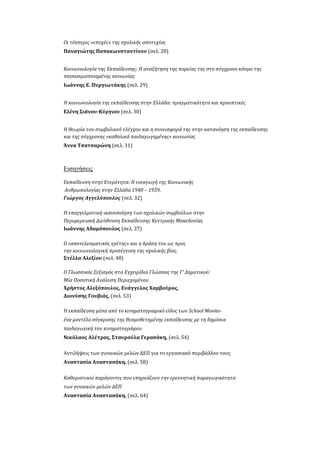 Οι τέσσερις «εποχές» της σχολικής αποτυχίας
Παναγιώτης Παπακωνσταντίνου (σελ. 28)
Κοινωνιολογία της Εκπαίδευσης: Η αναζήτηση της πορείας της στο σύγχρονο κόσμο της
παγκοσμιοποιημένης κοινωνίας
Ιωάννης Ε. Πυργιωτάκης (σελ. 29)
Η κοινωνιολογία της εκπαίδευσης στην Ελλάδα: πραγματικότητα και προοπτικές
Ελένη Σιάνου-Κύργιου (σελ. 30)
Η θεωρία του συμβολικού ελέγχου και η συνεισφορά της στην κατανόηση της εκπαίδευσης
και της σύγχρονης «καθολικά παιδαγωγημένης» κοινωνίας
Άννα Τσατσαρώνη (σελ. 31)
Εισηγήσεις
Εκπαίδευση στην Ετερότητα: Η εισαγωγή της Κοινωνικής
Ανθρωπολογίας στην Ελλάδα 1940 – 1959,
Γιώργος Αγγελόπουλος (σελ. 32)
Η επαγγελματική ικανοποίηση των σχολικών συμβούλων στην
Περιφερειακή Διεύθυνση Εκπαίδευσης Κεντρικής Μακεδονίας
Iωάννης Αδαμόπουλος (σελ. 37)
O «αποτελεσματικός ηγέτης» και η δράση του ως προς
την κοινωνιολογική προσέγγιση της σχολικής βίας.
Στέλλα Αλεξίου (σελ. 48)
Ο Γλωσσικός Σεξισμός στα Εγχειρίδια Γλώσσας της Γ’ Δημοτικού:
Μία Ποσοτική Ανάλυση Περιεχομένου
Χρήστος Αλεξόπουλος, Ευάγγελος Χαρβούρος,
Διονύσης Γουβιάς, (σελ. 53)
H εκπαίδευση μέσα από το κινηματογραφικό είδος των School Movies-
ένα μοντέλο σύγκρισης της θεσμοθετημένης εκπαίδευσης με τη δημόσια
παιδαγωγική του κινηματογράφου
Νικόλαος Αλέτρας, Σταυρούλα Γερασάκη, (σελ. 54)
Αντιλήψεις των γυναικών μελών ΔΕΠ για το εργασιακό περιβάλλον τους
Αναστασία Αναστασάκη, (σελ. 58)
Καθοριστικοί παράγοντες που επηρεάζουν την ερευνητική παραγωγικότητα
των γυναικών μελών ΔΕΠ
Αναστασία Αναστασάκη, (σελ. 64)
 