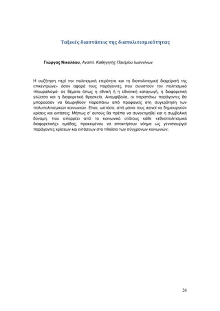 26
Ταξικές διαστάσεις της διαπολιτισμικότητας
Γιώργος Νικολάου, Αναπλ. Καθηγητής Παν/μίου Ιωαννίνων
Η συζήτηση περί την πολιτισμική ετερότητα και τη διαπολιτισμική διαχείρισή της
επικεντρώνει- όσον αφορά τους παράγοντες που συνιστούν τον πολιτισμικό
πλουραλισμό- σε θέματα όπως η εθνική ή η εθνοτική καταγωγή, η διαφορετική
γλώσσα και η διαφορετική θρησκεία. Αναμφίβολα, οι παραπάνω παράγοντες θα
μπορούσαν να θεωρηθούν παραπάνω από προφανείς στη συγκρότηση των
πολυπολιτισμικών κοινωνιών. Είναι, ωστόσο, από μόνοι τους ικανοί να δημιουργούν
κρίσεις και εντάσεις; Μήπως σ’ αυτούς θα πρέπει να συνεκτιμηθεί και η συμβολική
δύναμη, που απορρέει από το κοινωνικό στάτους κάθε «εθνοπολιτισμικά
διαφορετικής» ομάδας, προκειμένου να αποκτήσουν νόημα ως γενεσιουργοί
παράγοντες κρίσεων και εντάσεων στο πλαίσιο των σύγχρονων κοινωνιών;
 