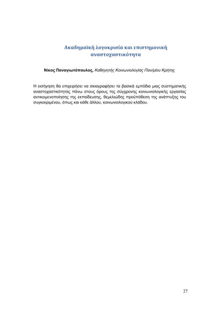 27
Ακαδημαϊκή λογοκρισία και επιστημονική
αναστοχαστικότητα
Νίκος Παναγιωτόπουλος, Καθηγητής Κοινωνιολογίας Παν/μίου Κρήτης
Η εισήγηση θα επιχειρήσει να σκιαγραφήσει τα βασικά εμπόδια μιας συστηματικής
αναστοχαστικότητας πάνω στους όρους της σύγχρονης κοινωνιολογικής εργασίας
αντικειμενοποίησης της εκπαίδευσης, θεμελιώδης προϋπόθεση της ανάπτυξης του
συγκεκριμένου, όπως και κάθε άλλου, κοινωνιολογικού κλάδου.
 