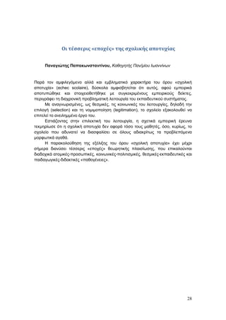 28
Οι τέσσερις «εποχές» της σχολικής αποτυχίας
Παναγιώτης Παπακωνσταντίνου, Καθηγητής Παν/μίου Ιωαννίνων
Παρά τον αμφιλεγόμενο αλλά και εμβληματικό χαρακτήρα του όρου «σχολική
αποτυχία» (echec scolaire), δύσκολα αμφισβητείται ότι αυτός, αφού εμπειρικά
αποτυπώθηκε και στοιχειοθετήθηκε με συγκεκριμένους εμπειρικούς δείκτες,
περιγράφει τη διαχρονική προβληματική λειτουργία του εκπαιδευτικού συστήματος.
Με αναγνωρισμένες, ως θεσμικές, τις κοινωνικές του λειτουργίες, δηλαδή την
επιλογή (selection) και τη νομιμοποίηση (legitimation), το σχολείο εξακολουθεί να
επιτελεί το ανειλημμένο έργο του.
Εστιάζοντας στην επιλεκτική του λειτουργία, η σχετικά εμπειρική έρευνα
τεκμηρίωσε ότι η σχολική αποτυχία δεν αφορά τόσο τους μαθητές, όσο, κυρίως, το
σχολείο που αδυνατεί να διασφαλίσει σε όλους αδιακρίτως τα προβλεπόμενα
μορφωτικά αγαθά.
Η παρακολούθηση της εξέλιξης του όρου «σχολική αποτυχία» έχει μέχρι
σήμερα διανύσει τέσσερις «εποχές» θεωρητικής πλαισίωσης, που επικαλούνται
διαδοχικά ατομικές-προσωπικές, κοινωνικές-πολιτισμικές, θεσμικές-εκπαιδευτικές και
παιδαγωγικές-διδακτικές «παθογένειες».
 