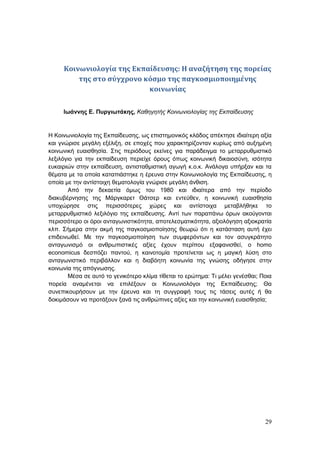 29
Κοινωνιολογία της Εκπαίδευσης: Η αναζήτηση της πορείας
της στο σύγχρονο κόσμο της παγκοσμιοποιημένης
κοινωνίας
Ιωάννης Ε. Πυργιωτάκης, Καθηγητής Κοινωνιολογίας της Εκπαίδευσης
Η Κοινωνιολογία της Εκπαίδευσης, ως επιστημονικός κλάδος απέκτησε ιδιαίτερη αξία
και γνώρισε μεγάλη εξέλιξη, σε εποχές που χαρακτηρίζονταν κυρίως από αυξημένη
κοινωνική ευαισθησία. Στις περιόδους εκείνες για παράδειγμα το μεταρρυθμιστικό
λεξιλόγιο για την εκπαίδευση περιείχε όρους όπως κοινωνική δικαιοσύνη, ισότητα
ευκαιριών στην εκπαίδευση, αντισταθμιστική αγωγή κ.ο.κ. Ανάλογα υπήρξαν και τα
θέματα με τα οποία καταπιάστηκε η έρευνα στην Κοινωνιολογία της Εκπαίδευσης, η
οποία με την αντίστοιχη θεματολογία γνώρισε μεγάλη άνθιση.
Από την δεκαετία όμως του 1980 και ιδιαίτερα από την περίοδο
διακυβέρνησης της Μάργκαρετ Θάτσερ και εντεύθεν, η κοινωνική ευαισθησία
υποχώρησε στις περισσότερες χώρες και αντίστοιχα μεταβλήθηκε το
μεταρρυθμιστικό λεξιλόγιο της εκπαίδευσης. Αντί των παραπάνω όρων ακούγονται
περισσότερο οι όροι ανταγωνιστικότητα, αποτελεσματικότητα, αξιολόγηση αξιοκρατία
κλπ. Σήμερα στην ακμή της παγκοσμιοποίησης θεωρώ ότι η κατάσταση αυτή έχει
επιδεινωθεί. Με την παγκοσμιοποίηση των συμφερόντων και τον ασυγκράτητο
ανταγωνισμό οι ανθρωπιστικές αξίες έχουν περίπου εξαφανισθεί, ο homo
economicus δεσπόζει παντού, η καινοτομία προτείνεται ως η μαγική λύση στο
ανταγωνιστικό περιβάλλον και η διαβόητη κοινωνία της γνώσης οδήγησε στην
κοινωνία της απόγνωσης.
Μέσα σε αυτό το γενικότερο κλίμα τίθεται το ερώτημα: Τι μέλει γενέσθαι; Ποια
πορεία αναμένεται να επιλέξουν οι Κοινωνιολόγοι της Εκπαίδευσης; Θα
συνεπικουρήσουν με την έρευνα και τη συγγραφή τους τις τάσεις αυτές ή θα
δοκιμάσουν να προτάξουν ξανά τις ανθρώπινες αξίες και την κοινωνική ευαισθησία;
 