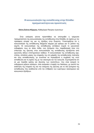 30
Η κοινωνιολογία της εκπαίδευσης στην Ελλάδα:
πραγματικότητα και προοπτικές
Ελένη Σιάνου-Κύργιου, Καθηγήτρια Παν/μίου Ιωαννίνων
Στην εισήγηση γίνεται προσπάθεια να αποτιμηθεί η τρέχουσα
πραγματικότητα της κοινωνιολογίας της εκπαίδευσης στην Ελλάδα, σε σχέση με την
πρόσφατη ιστορία της και τις εξελίξεις στην Ευρώπη. Υποστηρίζεται ότι η
κοινωνιολογία της εκπαίδευσης διέρχεται σήμερα μια κρίσιμη για το μέλλον της
καμπή. Οι κοινωνιολόγοι της εκπαίδευσης εστιάζουν συχνά το ερευνητικό
ενδιαφέρον τους σε άλλα πεδία, ενώ ζητήματα που παραδοσιακά ήταν στο
επίκεντρο της έρευνας στην κοινωνιολογία της εκπαίδευσης εξετάζονται από
ερευνητές άλλων επιστημονικών κλάδων. Η κοινωνιολογία της εκπαίδευσης έχει,
επίσης, απολέσει μέρος της επιρροής της στη χάραξη της εκπαιδευτικής πολιτικής
και τους εκπαιδευτικούς, με συνέπεια να περιορίζεται η συμβολή της στην
εκπαίδευση και τη σχέση της με την οικονομία και την κοινωνία. Συμπεραίνεται ότι
σε μια περίοδο κρίσης και όξυνσης των ανισοτήτων, που είναι ανοιχτό το
ενδεχόμενο ριζικών αλλαγών, είναι αναγκαία η έναρξη του διαλόγου, με σκοπό την
ανάκτηση της επιρροή της και την ενίσχυση της έρευνας για τα νέα ζητήματα της
εκπαίδευσης που αναδύονται υπό την επίδραση των ευρύτερων οικονομικών και
κοινωνικών εξελίξεων.
 