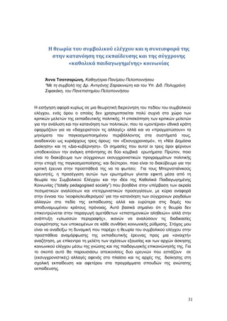 31
Η θεωρία του συμβολικού ελέγχου και η συνεισφορά της
στην κατανόηση της εκπαίδευσης και της σύγχρονης
«καθολικά παιδαγωγημένης» κοινωνίας
Άννα Τσατσαρώνη, Καθηγήτρια Παν/μίου Πελοποννήσου
*Με τη συμβολή της Δρ. Αντιγόνης Σαρακινιώτη και του Υπ. Διδ. Πολυχρόνη
Σιφακάκη, του Πανεπιστημίου Πελοποννήσου
Η εισήγηση αφορά κυρίως σε μια θεωρητική διερεύνηση του πεδίου του συμβολικού
ελέγχου, ενός όρου ο οποίος δεν χρησιμοποιείται πολύ συχνά στο χώρο των
κριτικών μελετών της εκπαιδευτικής πολιτικής. Η επισκόπηση των κριτικών μελετών
για την ανάλυση και την κατανόηση των πολιτικών, που τα «μοντέρνα» εθνικά κράτη
εφαρμόζουν για να «διαχειριστούν τις αλλαγές» αλλά και να «πραγματώσουν» τα
μηνύματα του παγκοσμιοποιημένου περιβάλλοντος στα συστήματά τους,
αναδεικνύει ως κυριάρχους τρεις όρους: τον «Εκσυγχρονισμό», τη «Νέα Δημόσια
Διοίκηση» και τη «Δια-κυβέρνηση». Οι σημασίες που αυτοί οι τρεις όροι φέρνουν
υποδεικνύουν την ανάγκη απάντησης σε δύο κομβικά ερωτήματα: Πρώτον, ποιο
είναι το διακύβευμα των σύγχρονων εκσυγχρονιστικών προγραμμάτων πολιτικής
στην εποχή της παγκοσμιοποίησης; και δεύτερον, ποιο είναι το διακύβευμα για την
κριτική έρευνα στην προσπάθειά της να τα φωτίσει; Για τους Μπερνσταϊνικούς
ερευνητές, η προσέγγιση αυτών των ερωτημάτων γίνεται εφικτή μέσα από τη
θεωρία του Συμβολικού Ελέγχου και την ιδέα της Καθολικά Παιδαγωγημένης
Κοινωνίας (“totally pedagogised society”) που βοηθάνε στην υπέρβαση των ακραία
πεσιμιστικών αναλύσεων και ντετερμινιστικών προσεγγίσεων, με κύρια αναφορά
στην έννοια του ‘νεοφιλελευθερισμού’ για την κατανόηση των σύγχρονων ραγδαίων
αλλαγών στο πεδίο της εκπαίδευσης αλλά και ευρύτερα στις δομές του
αποδυναμωμένου κράτους πρόνοιας. Αυτό βασικά σημαίνει ότι η θεωρία δεν
επικεντρώνεται στην παραγωγή αμετάθετων «επιστημονικών αληθειών» αλλά στην
ανάπτυξη «γλωσσών περιγραφής», ικανών να αναλύσουν τις διαδικασίες
συγκρότησης των υποκειμένων σε κάθε συνθήκη κοινωνικής ρύθμισης. Στόχος μου
είναι να αναδείξω τη δυναμική που παρέχει η θεωρία του συμβολικού ελέγχου στην
προσπάθεια αναμόρφωσης της εκπαιδευτικής έρευνας προς μια «ανοιχτή»
αναζήτηση, με επίκεντρο τη μελέτη των σχέσεων εξουσίας και των αρχών άσκησης
κοινωνικού ελέγχου μέσω της γνώσης και της παιδαγωγικής επικοινώνησής της. Για
το σκοπό αυτό θα παρουσιάσω απεικονίσεις δυο ερευνών που εστιάζουν σε
(εκσυγχρονιστικές) αλλαγές αφενός στο πλαίσιο και τις αρχές της διοίκησης στη
σχολική εκπαίδευση και αφετέρου στα προγράμματα σπουδών της ανώτατης
εκπαίδευσης.
 