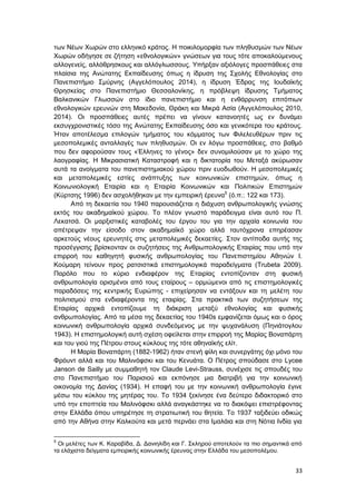 33
των Νέων Χωρών στο ελληνικό κράτος. Η ποικιλομορφία των πληθυσμών των Νέων
Χωρών οδήγησε σε ζήτηση «εθνολογικών» γνώσεων για τους τότε αποκαλούμενους
αλλογενείς, αλλόθρησκους και αλλόγλωσσους. Υπήρξαν αξιόλογες προσπάθειες στα
πλαίσια της Ανώτατης Εκπαίδευσης όπως η ίδρυση της Σχολής Εθνολογίας στο
Πανεπιστήμιο Σμύρνης (Αγγελόπουλος 2014), η ίδρυση Έδρας της Ιουδαϊκής
Θρησκείας στο Πανεπιστήμιο Θεσσαλονίκης, η πρόβλεψη ίδρυσης Τμήματος
Βαλκανικών Γλωσσών στο ίδιο πανεπιστήμιο και η ενθάρρυνση επιτόπιων
εθνολογικών ερευνών στη Μακεδονία, Θράκη και Μικρά Ασία (Αγγελόπουλος 2010,
2014). Οι προσπάθειες αυτές πρέπει να γίνουν κατανοητές ως εν δυνάμει
εκσυγχρονιστικές τόσο της Ανώτατης Εκπαίδευσης όσο και γενικότερα του κράτους.
Ήταν αποτέλεσμα επιλογών τμήματος του κόμματος των Φιλελευθέρων πριν τις
μεσοπολεμικές ανταλλαγές των πληθυσμών. Οι εν λόγω προσπάθειες, στο βαθμό
που δεν αφορούσαν τους «Έλληνες το γένος» δεν συνομιλούσαν με το χώρο της
λαογραφίας. Η Μικρασιατική Καταστροφή και η δικτατορία του Μεταξά ακύρωσαν
αυτά τα ανοίγματα του πανεπιστημιακού χώρου πριν ευοδωθούν. Η μεσοπολεμικές
και μεταπολεμικές εστίες ανάπτυξης των κοινωνικών επιστημών, όπως η
Κοινωνιολογική Εταιρία και η Εταιρία Κοινωνικών και Πολιτικών Επιστημών
(Kύρτσης 1996) δεν ασχολήθηκαν με την εμπειρική έρευνα5
(ό.π.: 122 και 173).
Από τη δεκαετία του 1940 παρουσιάζεται η διάχυση ανθρωπολογικής γνώσης
εκτός του ακαδημαϊκού χώρου. Το πλέον γνωστό παράδειγμα είναι αυτό του Π.
Λεκατσά. Οι μαρξιστικές καταβολές του έργου του για την αρχαία κοινωνία του
απέτρεψαν την είσοδο στον ακαδημαϊκό χώρο αλλά ταυτόχρονα επηρέασαν
αρκετούς νέους ερευνητές στις μεταπολεμικές δεκαετίες. Στον αντίποδα αυτής της
προσέγγισης βρίσκονταν οι συζητήσεις της Ανθρωπολογικής Εταιρίας που υπό την
επιρροή του καθηγητή φυσικής ανθρωπολογίας του Πανεπιστημίου Αθηνών Ι.
Κούμαρη τείνουν προς ρατσιστικά επιστημολογικά παραδείγματα (Trubeta 2009).
Παρόλο που το κύριο ενδιαφέρον της Εταιρίας εντοπίζονταν στη φυσική
ανθρωπολογία ορισμένοι από τους εταίρους – ορμώμενοι από τις επιστημολογικές
παραδόσεις της κεντρικής Ευρώπης - επιχείρησαν να εντάξουν και τη μελέτη του
πολιτισμού στα ενδιαφέροντα της εταιρίας. Στα πρακτικά των συζητήσεων της
Εταιρίας αρχικά εντοπίζουμε τη διάκριση μεταξύ εθνολογίας και φυσικής
ανθρωπολογίας. Από τα μέσα της δεκαετίας του 1940s εμφανίζεται όμως και ο όρος
κοινωνική ανθρωπολογία αρχικά συνδεόμενος με την ψυχανάλυση (Πηνιάτογλου
1943). Η επιστημολογική αυτή σχέση οφείλεται στην επιρροή της Μαρίας Βοναπάρτη
και του γιού της Πέτρου στους κύκλους της τότε αθηναϊκής ελίτ.
Η Μαρία Βοναπάρτη (1882-1962) ήταν στενή φίλη και συνεργάτης όχι μόνο του
Φρόυντ αλλά και του Μαλινόφσκι και του Κενυάτα. Ο Πέτρος σπούδασε στο Lycee
Janson de Sailly με συμμαθητή τον Claude Levi-Strauss, συνέχισε τις σπουδές του
στο Πανεπιστήμιο του Παρισιού και εκπόνησε μια διατριβή για την κοινωνική
οικονομία της Δανίας (1934). Η επαφή του με την κοινωνική ανθρωπολογία έγινε
μέσω του κύκλου της μητέρας του. Το 1934 ξεκίνησε ένα δεύτερο διδακτορικό στο
υπό την εποπτεία του Μαλινόφσκι αλλά αναγκάστηκε να το διακόψει επιστρέφοντας
στην Ελλάδα όπου υπηρέτησε τη στρατιωτική του θητεία. Το 1937 ταξιδεύει οδικώς
από την Αθήνα στην Καλκούτα και μετά περνάει στα Ιμαλάια και στη Νότια Ινδία για
5
Οι μελέτες των Κ. Καραβίδα, Δ. Δανιηλίδη και Γ. Σκληρού αποτελούν τα πιο σημαντικά από
τα ελάχιστα δείγματα εμπειρικής κοινωνικής έρευνας στην Ελλάδα του μεσοπολέμου.
 