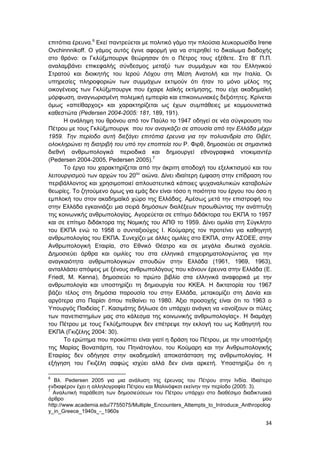 34
επιτόπια έρευνα.6
Εκεί παντρεύεται με πολιτικό γάμο την πλούσια λευκορωσίδα Irene
Ovchinnnikoff. Ο γάμος αυτός έγινε αφορμή για να στερηθεί το δικαίωμα διαδοχής
στο θρόνο: οι Γκλύξμπουργκ θεώρησαν ότι ο Πέτρος τους εξέθετε. Στο Β’ Π.Π.
αναλαμβάνει επικεφαλής σύνδεσμος μεταξύ των συμμάχων και του Ελληνικού
Στρατού και διοικητής του Ιερού Λόχου στη Μέση Ανατολή και την Ιταλία. Οι
υπηρεσίες πληροφοριών των συμμάχων εκτιμούν ότι ήταν το μόνο μέλος της
οικογένειας των Γκλύξμπουργκ που έχαιρε λαϊκής εκτίμησης, που είχε ακαδημαϊκή
μόρφωση, αναγνωρισμένη πολεμική εμπειρία και επικοινωνιακές δεξιότητες. Κρίνεται
όμως «απείθαρχος» και χαρακτηρίζεται ως έχων συμπάθειες με κομμουνιστικά
καθεστώτα (Pedersen 2004-2005: 181, 189, 191).
Η ανάληψη του θρόνου από τον Παύλο το 1947 οδηγεί σε νέα σύγκρουση του
Πέτρου με τους Γκλύξμπουργκ που τον αναγκάζει σε απουσία από την Ελλάδα μέχρι
1959. Την περίοδο αυτή διεξάγει επιτόπια έρευνα για την πολυανδρία στο Θιβέτ,
ολοκληρώνει τη διατριβή του υπό την εποπτεία του Ρ. Φιρθ, δημοσιεύει σε σημαντικά
διεθνή ανθρωπολογικά περιοδικά και δημιουργεί εθνογραφικά ντοκιμαντέρ
(Pedersen 2004-2005, Pedersen 2005).7
Το έργο του χαρακτηρίζεται από την άκριτη αποδοχή του εξελικτισμού και του
λειτουργισμού των αρχών του 20ου
αιώνα. Δίνει ιδιαίτερη έμφαση στην επίδραση του
περιβάλλοντος και χρησιμοποιεί απλουστευτικά κάποιες ψυχαναλυτικών καταβολών
θεωρίες. Το ζητούμενο όμως για εμάς δεν είναι τόσο η ποιότητα του έργου του όσο η
εμπλοκή του στον ακαδημαϊκό χώρο της Ελλάδας. Αμέσως μετά την επιστροφή του
στην Ελλάδα εγκαινιάζει μια σειρά δημόσιων διαλέξεων προωθώντας την ανάπτυξη
της κοινωνικής ανθρωπολογίας. Αγορεύεται σε επίτιμο διδάκτορα του ΕΚΠΑ το 1957
και σε επίτιμο διδάκτορα της Νομικής του ΑΠΘ το 1959. Δίνει ομιλία στη Σύγκλητο
του ΕΚΠΑ ενώ το 1958 ο συνταξιούχος Ι. Κούμαρης τον προτείνει για καθηγητή
ανθρωπολογίας του ΕΚΠΑ. Συνεχίζει με άλλες ομιλίες στο ΕΚΠΑ, στην ΑΣΟΕΕ, στην
Ανθρωπολογική Εταιρία, στο Εθνικό Θέατρο και σε μεγάλα ιδιωτικά σχολεία.
Δημοσιεύει άρθρα και ομιλίες του στα ελληνικά επιχειρηματολογώντας για την
αναγκαιότητα ανθρωπολογικών σπουδών στην Ελλάδα (1961, 1969, 1963),
ανταλλάσει απόψεις με ξένους ανθρωπολόγους που κάνουν έρευνα στην Ελλάδα (E.
Friedl, M. Kenna), δημοσιεύει το πρώτο βιβλίο στα ελληνικά αναφορικά με την
ανθρωπολογία και υποστηρίζει τη δημιουργία του ΚΚΕΑ. Η δικτατορία του 1967
βάζει τέλος στη δημόσια παρουσία του στην Ελλάδα, μετακομίζει στη Δανία και
αργότερα στο Παρίσι όπου πεθαίνει το 1980. Άξιο προσοχής είναι ότι το 1963 ο
Υπουργός Παιδείας Γ. Κασιμάτης δήλωσε ότι υπάρχει ανάγκη να «ανοίξουν οι πύλες
των πανεπιστημίων μας στο κάλεσμα της κοινωνικής ανθρωπολογίας». Η διαμάχη
του Πέτρου με τους Γκλύξμπουργκ δεν επέτρεψε την εκλογή του ως Καθηγητή του
ΕΚΠΑ (Γκιζέλης 2004: 30).
Το ερώτημα που προκύπτει είναι γιατί η δράση του Πέτρου, με την υποστήριξη
της Μαρίας Βοναπάρτη, του Πηνιάτογλου, του Κούμαρη και την Ανθρωπολογικής
Εταιρίας δεν οδήγησε στην ακαδημαϊκή αποκατάσταση της ανθρωπολογίας. Η
εξήγηση του Γκιζέλη σαφώς ισχύει αλλά δεν είναι αρκετή. Υποστηρίζω ότι η
6
Βλ. Pedersen 2005 για μια ανάλυση της έρευνας του Πέτρου στην Ινδία. Ιδιαίτερο
ενδιαφέρον έχει η αλληλογραφία Πέτρου και Μαλινόφκσι εκείνην την περίοδο (2005: 3).
7
Αναλυτική παράθεση των δημοσιεύσεων του Πέτρου υπάρχει στο διαθέσιμο διαδικτυακά
άρθρο μου
http://www.academia.edu/7755075/Multiple_Encounters_Attempts_to_Introduce_Anthropolog
y_in_Greece_1940s_-_1960s
 