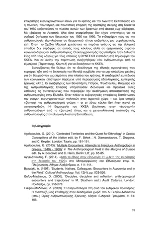 35
επικράτηση εκσυγχρονιστικών ιδεών για το κράτος και την Ανώτατη Εκπαίδευση και
η πολιτική, πολιτισμική και πολιτιστική επιρροή της αριστερής σκέψης στη δεκαετία
του 1960 καθιστούσαν το πλαίσιο αυτών των δραστών από άκαιρο έως αδιάφορο.
Με εξαίρεση το Λεκατσά, όλοι όσοι αναφέρθηκαν δεν είχαν απαντήσεις για τα
σοβαρά ζητήματα των δεκαετιών του 1950 και 1960. Το ενδιαφέρον τους για την
ανθρωπολογία εξαντλούνταν σε θεωρητικού τύπου συζητήσεις μια μεγαλοαστικής
ελίτ. Όταν το Σχέδιο Μάρσαλ χρειάστηκε να παράγει γνώσεις για την ελληνική
ύπαιθρο δεν στράφηκε σε αυτούς τους κύκλους αλλά σε αμερικανούς αγροτο-
κοινωνιολόγους και ανθρωπολόγους. Ο εκσυγχρονισμός της υπαίθρου ήταν άλλωστε
ένας από τους λόγους για τους οποίους η ΟΥΝΕΣΚΟ ενεπλάκη στη δημιουργία του
ΚΚΕΑ. Και σε αυτήν την περίπτωση αναζητήθηκαν νέοι ανθρωπολόγοι από το
εξωτερικό (Περιστιάνης, Κάμπελ) για να διοικήσουν το ΚΚΕΑ.
Συνοψίζοντας θα θέλαμε ότι το ιδεολόγημα της εθνικής ομοιογένειας που
κυριαρχεί ήδη από τη δικτατορία του Μεταξά συμβάλει στο να μην υπάρξουν μελέτες
για ότι θεωρούνταν ως ετερότητα στα πλαίσια του κράτους. Η ακαδημαϊκή εμπέδωση
των κοινωνικών επιστημών παρέμενε υπό περιορισμούς (ιδεολογικούς, εμπειρικής
έρευνας, κλπ.). Οι αναζητήσεις των Βοναπάρτη, Πέτρου, Πηνιάτογλου, Κούμαρη και
της Ανθρωπολογικής Εταιρίας υπηρετούσαν ιδεολογικά και πρακτικά αυτές
καθαυτές τις συντεταγμένες που περιόριζαν την ακαδημαική αποκατάσταση της
ανθρωπολογίας στην Ελλάδα. Όταν πλέον οι κυβερνητικές αποφάσεις διαπίστωσαν
την ανάγκη εκσυγχρονιστικών πολιτικών στον αγροτικό χώρο – και άρα υπήρξε
«ζήτηση» για ανθρωπολογική γνώση – οι εν λόγω κύκλοι δεν ήταν ικανοί να
ανταποκριθούν. Η δημιουργία του ΚΚΕΑ βασίστηκε στην «εισαγωγή»
ανθρωπολόγων από το εξωτερικό όπως και η μεταπολιτευτική ανάπτυξη της
ανθρωπολογίας στην ελληνική Ανώτατη Εκπαίδευση.
Βιβλιογραφία
Agelopoulos, G. (2010). ‘Contested Territories and the Quest for Ethnology’ in Spatial
Conceptions of the Nation edit. by F. Birtek , N. Diamandouros, T. Dragona,
and C. Keyder, London: Tauris, pp. 181-191.
Agelopoulos, G. (2013). ‘Multiple Encounters: Attempts to Introduce Anthropology in
Greece, 1940s - 1960s’ in The Anthropological Field in the Margins of Europe
edit. by A. Boscovic and C. Hann, Berlin: LIT, pp. 65-85.
Αγγελόπουλος, Γ. (2014). «Από το έθνος στην εθνολογία: Η μελέτη της ετερότητας
στη δεκαετία του 1920» στο Μεταμορφώσεις του Εθνικισμού επιμ. Φ.
Πλεξουσάκη, Αθήνα: Αλεξάνδρεια, σ. 111-141.
Bakalaki, A. (1997). ‘Students, Natives, Colleagues: Encounters in Academia and in
the Field’. Cultural Anthropology, Vol. 12(4), pp. 502-526.
Gefou-Madianou, D. (2000). ‘Disciples, discipline and reflection: anthropological
encounters and trajectories’ in M. Strathern (ed.) Audit Cultures. London:
Routledge, pp. 256-278.
Γκέφου-Μαδιανού, Δ. (2009). ‘Η ανθρωπολογία στη σκιά του ελληνικού πολιτισμού:
Η ανάπτυξη μιας επιστήμης στον ακαδημαϊκό χώρο’ στο Δ. Γκέφου-Μαδιανού
(επιμ.) Όψεις Ανθρωπολογικής Έρευνας. Αθήνα: Ελληνικά Γράμματα, σ. 61-
106.
 