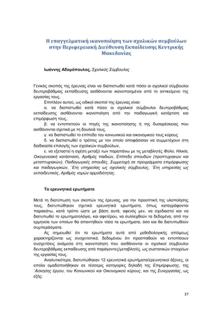 37
Η επαγγελματική ικανοποίηση των σχολικών συμβούλων
στην Περιφερειακή Διεύθυνση Εκπαίδευσης Κεντρικής
Μακεδονίας
Iωάννης Αδαμόπουλος, Σχολικός Σύμβουλος
Γενικός σκοπός της έρευνας είναι να διαπιστωθεί κατά πόσο οι σχολικοί σύμβουλοι
δευτεροβάθμιας εκπαίδευσης αισθάνονται ικανοποιημένοι από το αντικείμενο της
εργασίας τους.
Επιπλέον αυτού, ως ειδικοί σκοποί της έρευνας είναι:
α. να διαπιστωθεί κατά πόσο οι σχολικοί σύμβουλοι δευτεροβάθμιας
εκπαίδευσης αισθάνονται ικανοποίηση από την παιδαγωγική κατάρτιση και
επιμόρφωση τους,
β. να εντοπιστούν οι πηγές της ικανοποίησης ή της δυσαρέσκειας που
αισθάνονται σχετικά με τη δουλειά τους,
γ. να διαπιστωθεί το επίπεδο του κοινωνικού και οικονομικού τους κύρους
δ. να διαπιστωθεί ο τρόπος με τον οποίο αποφάσισαν να συμμετέχουν στη
διαδικασία επιλογής των σχολικών συμβούλων,
ε. να εξεταστεί η σχέση μεταξύ των παραπάνω με τις μεταβλητές Φύλο, Ηλικία,
Οικογενειακή κατάσταση, Αριθμός παιδιών, Επίπεδο σπουδών (προπτυχιακών και
μεταπτυχιακών), Παιδαγωγικές σπουδές, Συμμετοχή σε προγράμματα επιμόρφωσης
και παιδαγωγικών, ΄Ετη υπηρεσίας ως σχολικός σύμβουλος, ΄Ετη υπηρεσίας ως
εκπαιδευτικός, Αριθμός νομών αρμοδιότητας.
Τα ερευνητικά ερωτήματα
Μετά τη διατύπωση των σκοπών της έρευνας, για την προοπτική της υλοποίησης
τους, διατυπώθηκαν σχετικά ερευνητικά ερωτήματα, όπως καταγράφονται
παρακάτω, κατά τρόπο ώστε με βάση αυτά, αφενός μεν, να σχεδιαστεί και να
διατυπωθεί το ερωτηματολόγιο, και αφετέρου, να συλλεχθούν τα δεδομένα, από την
ερμηνεία των οποίων θα απαντηθούν τόσο τα ερωτήματα, όσο και θα διατυπωθούν
συμπεράσματα.
Ας σημειωθεί ότι τα ερωτήματα αυτά από μεθοδολογικής απόψεως
χαρακτηρίζονται ως συσχετιστικά, δεδομένου ότι προσπαθούν να εντοπίσουν
συσχετίσεις ανάμεσα στη ικανοποίηση που αισθάνονται οι σχολικοί σύμβουλοι
δευτεροβάθμιας εκπαίδευσης από παράγοντες/μεταβλητές, ως συστατικών στοιχείων
της εργασίας τους.
Αναλυτικότερα, διατυπώθηκαν 12 ερευνητικά ερωτήματα/ερευνητικοί άξονες, οι
οποίοι ομαδοποιήθηκαν σε τέσσερις κατηγορίες δηλαδή της Επιμόρφωσης, της
΄Ασκησης έργου, του Κοινωνικού και Οικονομικού κύρους, και της Συνεργασίας, ως
εξής:
 