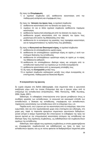 38
Ως προς την Επιμόρφωση:
1. οι σχολικοί σύμβουλοι Δ.Ε. αισθάνονται ικανοποίηση από την
παιδαγωγική κατάρτιση και επιμόρφωση τους ;
Ως προς την ΄Ασκηση του έργου τους, οι σχολικοί σύμβουλοι:
2. αισθάνονται ικανοποίηση από την άσκηση του έργου τους
3. νομίζουν ότι και οι άλλοι σχολικοί σύμβουλοι αισθάνονται παρόμοια
ικανοποίηση
4. αισθάνονται προσωπική ολοκλήρωση από την άσκηση του έργου τους
5. αισθάνονται ψυχική ικανοποίηση από την άσκηση του έργου τους
μεγαλύτερη από εκείνη της διδασκαλίας στην τάξη
6. αισθάνονται ότι το αντικείμενο της εργασίας, τους προσφέρει ικανοποίηση
για να πραγματοποιήσουν τις προσωπικές τους φιλοδοξίες
Ως προς το Κοινωνικό και Οικονομικό κύρος, οι σχολικοί σύμβουλοι:
7. αισθάνονται ότι απολαμβάνονται υψηλό κύρος
8. αισθάνονται ότι απολαμβάνουν υψηλότερο κύρος σε σχέση μ’ αυτό των
στελεχών διοίκησης της εκπαίδευσης
9. αισθάνονται ότι απολαμβάνουν υψηλότερο κύρος σε σχέση με το κύρος
του διδάσκοντα καθηγητή
10. αισθάνονται ότι απολαμβάνουν ιδιαίτερο κύρος και εκτίμηση από το
εκπαιδευτικό προσωπικό των σχολείων με τα οποία συνεργάζονται
11. αισθάνονται ικανοποίηση από τις οικονομικές απολαβές τους
12. Ως προς την Συνεργασία μεταξύ τους:
13. οι σχολικοί σύμβουλοι καλλιεργούν μεταξύ τους κλίμα συνεργασίας σε
επιστημονικά, παιδαγωγικά και διοικητικά θέματα
Η αναγκαιότητα της έρευνας
Σε ευρεία κλίμακα στη διεθνή βιβλιογραφία, είναι σημαντική τόσο η ερευνητική
αναζήτηση γύρω από την έννοια Επάγγελμα όσο και η έρευνα γύρω από το
επάγγελμα του εκπαιδευτικού (Ιντζεσίλογλου, 1992; Πατινιώτης, 1996; Χιωτάκης,
2004; Ηoyle, 2001).
Ειδικότερα, το ενδιαφέρον επικεντρώνεται στην έρευνα μεταβλητών όπως οι
συνθήκες εργασίας των εκπαιδευτικών, το κοινωνικό και οικονομικό επίπεδο των
εκπαιδευτικών, η διοίκηση της εκπαίδευσης, επιμόρφωση των εκπαιδευτικών,
παράγοντες ικανοποίησης των εκπαιδευτικών από το επάγγελμα τους, κ.ά.
Παρόλα αυτά, ενώ η έρευνα για την ικανοποίηση από το επάγγελμα, τόσο στον
ευρωπαϊκό, όσο και στον αγγλοσαξονικό χώρο είναι επισταμένη και ενδελεχής, στη
χώρα μας, παρά τη παρουσία ορισμένων σημαντικών ερευνητικών δεδομένων,
γενικά υστερεί κι ακόμα περισσότερο δεν επικεντρώνει το ενδιαφέρον της προς την
έρευνα σχετικά με την επαγγελματική ικανοποίηση στελεχών της εκπαίδευσης και
ιδιαίτερα προς τους σχολικούς συμβούλους, ως καθοδηγητικών και συμβουλευτικών
οργάνων της εκπαίδευσης.
Ειδικότερα, όσον αφορά τους σχολικούς συμβούλους οι οποίοι χαρακτηρίζονται
ως επιμορφωτικά, συμβουλευτικά και καθοδηγητικά ως προς το έργο των
εκπαιδευτικών όργανα, και ως εκ τούτου φαίνεται να διαδραματίζουν σημαντικό ρόλο
 