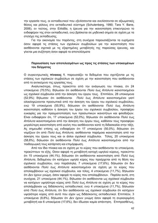 42
την εργασία τους, οι εκπαιδευτικοί που εξελίσσονται και ανελίσσονται σε αξιωματικές
θέσεις και ρόλους στο εκπαιδευτικό σύστημα (Schutenberg, 1990; Τara Y. Bane,
2006), εν τούτοις, στην Ελλάδα, η έρευνα για την ικανοποίηση επικεντρώνει το
ενδιαφέρον της στον εκπαιδευτικό, ενώ βρίσκεται σε μηδενικό σημείο σε σχέση με τα
στελέχη της εκπαίδευσης.
Για την οικονομία του παρόντος, στη συνέχεια παρουσιάζονται τα ευρήματα
όσον αφορά τις στάσεις των σχολικών συμβούλων για την ικανοποίηση που
αισθάνονται σχετικά με τις εξαρτημένες μεταβλητές της παρούσας έρευνας, και
γίνεται μια συζήτηση όσον αφορά τα αποτελέσματα
Παρουσίαση των αποτελεσμάτων ως προς τις στάσεις των υποκειμένων
του δείγματος
Ο συγκεντρωτικός πίνακας 1, παρουσιάζει τα δεδομένα που σχετίζονται με τις
στάσεις των σχολικών συμβούλων σε σχέση με την ικανοποίηση που αισθάνονται
από το αντικείμενο της εργασίας τους.
Αναλυτικότερα, όπως προκύπτει από την ανάγνωση του πίνακα, ότι 24
υποκείμενα (70,5%), δήλωσαν ότι αισθάνονται Πολύ έως Απόλυτα ικανοποιημένοι
ως σχολικοί σύμβουλοι από την άσκηση του έργου τους. Επιπλέον, 28 υποκείμενα
(52,9%) δήλωσαν ότι αισθάνονται Πολύ έως Απόλυτα ικανοποιημένοι γιατί
ολοκληρώνονται προσωπικά από την άσκηση του έργου του σχολικού συμβούλου,
ενώ 19 υποκείμενα (55,9%), δήλωσαν ότι αισθάνονται Πολύ έως Απόλυτη
ικανοποίηση καθόσον η άσκηση του έργου του σχολικού συμβούλου, προσφέρει
ευκαιρίες για την πραγματοποίηση των προσωπικών ικανοτήτων και φιλοδοξιών.
Είναι ενδιαφέρον ότι, 17 υποκείμενα (52,0%), δήλωσαν ότι αισθάνονται Πολύ έως
Απόλυτα ικανοποιημένοι από την άσκηση του έργου τους, καθόσον τους προσφέρει
μεγαλύτερη ικανοποίηση από εκείνη που αισθάνονταν κατά τη διδασκαλία στην τάξη.
Ας σημειωθεί επίσης ως ενδιαφέρον ότι 17 υποκείμενα (50,0%), δήλωσαν ότι
νομίζουν ότι από Πολύ έως Απόλυτα, αισθάνονται παρόμοια ικανοποίηση από την
άσκηση του έργου τους και οι άλλοι σχολικοί σύμβουλοι. Τέλος, 20 υποκείμενα
(58,8%), δήλωσαν ότι αισθάνονται Πολύ έως Απόλυτα ικανοποιημένοι από την
παιδαγωγική τους κατάρτιση και επιμόρφωση.
Από τον ίδιο πίνακα και σε σχέση με το κύρος που αισθάνονται τα υποκείμενα,
προκύπτουν τα εξής. Οσον αφορά τη μεταβλητή κατοχή υψηλού κύρους, προκύπτει
ότι 15 υποκείμενα (44,1%), δήλωσαν ότι αισθάνονται ικανοποίηση από Πολύ έως
Απόλυτα, δεδομένου ότι κατέχουν υψηλό κύρος που προέρχεται από τη θέση του
σχολικού συμβούλου, ενώ παράλληλα, 7 υποκείμενα (17,6%), δήλωσαν ότι δεν
αισθάνονται Πολύ έως Απόλυτα ικανοποιημένοι σε σχέση με το κύρος που
απολαμβάνουν ως σχολικοί σύμβουλοι, και τέλος, 4 υποκείμενα (11,7%), δήλωσαν
ότι Δεν έχουν γνώμη, όσον αφορά το κύρος που απολαμβάνουν. Παρόλα αυτά, στη
συνέχεια, 21 υποκείμενα (44,1%), δήλωσαν ότι αισθάνονται ως σχολικοί σύμβουλοι
να κατέχουν υψηλότερο κύρος από Πολύ έως Απόλυτα σε σχέση με το κύρος που
απολάμβαναν ως διδάσκοντες εκπαιδευτικοί, ενώ 4 υποκείμενα (11,7%), δήλωσαν
από Πολύ έως Απόλυτα, ότι δεν αισθάνονται ως σχολικοί σύμβουλοι ότι κατέχουν
υψηλότερο κύρος από αυτό που είχαν ως διδάσκοντες εκπαιδευτικοί. Επιπλέον, 3
υποκείμενα (8,8%), δήλωσαν ότι Δεν έχουν γνώμη όσον αφορά τη συγκεκριμένη
μεταβλητή και 6 υποκείμενα (17,6%), δεν έδωσαν καμία απάντηση. Επιπροσθέτως,
 