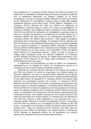 43
είναι ενδιαφέρον ότι 21 υποκείμενα (61,8%), δήλωσαν από Πολύ έως Απόλυτα, ότι
αισθάνονται να απολαμβάνουν ιδιαίτερο κύρος και εκτίμηση ως σχολικοί σύμβουλοι
από το εκπαιδευτικό προσωπικό των σχολικών μονάδων με τις οποίες
συνεργάζονται, ενώ μόλις 3 υποκείμενα (8,8%), δήλωσαν από Πολύ έως Απόλυτα,
ότι δεν αισθάνονται ότι απολαμβάνουν παρόμοιο κύρος κι ακόμα ίδιος αριθμός
υποκειμένων δήλωσαν ότι Δεν έχουν γνώμη. Επίσης, φαίνεται ενδιαφέρον ότι 13
υποκείμενα (38,3%), δήλωσαν από Πολύ έως Απόλυτα ότι αισθάνονται να
απολαμβάνουν υψηλότερο κύρος σε σχέση με το κύρος που απολαμβάνουν τα
στελέχη της διοίκησης της εκπαίδευσης, αλλά 6 υποκείμενα (17,6%), δήλωσαν ότι
από Πολύ έως Απόλυτα δεν αισθάνονται ότι απολαμβάνουν υψηλότερο κύρος σε
σχέση με τα στελέχη της διοίκησης της εκπαίδευσης και επιπλέον, αφενός μεν, 9
υποκείμενα (26,5%), Δεν είχαν γνώμη επί του συγκεκριμένου ερωτήματος και 7
υποκείμενα (20,6%), δεν έδωσαν καμία απάντηση. Οσον αφορά τη μεταβλητή,
ικανοποίηση από τις οικονομικές απολαβές, 15 υποκείμενα (44,1%), δήλωσαν από
Πολύ έως Απόλυτα, ότι δεν αισθάνονται ικανοποίηση από τις οικονομικές απολαβές
τους ως σχολικών συμβούλων, 9 υποκείμενα (26,5%), δήλωσαν ότι αισθάνονται
Πολύ έως Απόλυτα ικανοποιημένοι από τις οικονομικές τους απολαβές, 4 υποκείμενα
(11,8%), δήλωσαν ότι Δεν έχουν γνώμη, ενώ 6 υποκείμενα (17,6%), δεν έδωσαν
καμία απάντηση στο συγκεκριμένο ερώτημα. Τέλος, ως προς το ερώτημα αν
υπάρχει κλίμα συνεργασίας μεταξύ των σχολικών συμβούλων, 21 υποκείμενα
(61,8%), δήλωσαν από Πολύ έως Απόλυτα, ότι υπάρχει κλίμα συνεργασίας, ενώ 5
υποκείμενα (14,7%), δήλωσαν ότι δεν υπάρχει κλίμα συνεργασίας, 2 υποκείμενα
(5,9%), δήλωσαν ότι Δεν έχω γνώμη.
Η παρουσίαση των αποτελεσμάτων ως προς τις στάσεις των υποκειμένων,
ολοκληρώνεται με την αναφορά σε στάσεις των εκπαιδευτικών σχετικά με τη
συμμετοχή τους στην επικείμενη κρίση των σχολικών συμβούλων.
Ειδικότερα, 21 υποκείμενα (61,8%), δήλωσαν ότι ο/η σύζυγος τους συμφωνεί
από Πολύ έως Απόλυτα, ότι πρέπει να συμμετέχουν στις επόμενες κρίσεις των
σχολικών συμβούλων, ενώ μόλις 3 υποκείμενα (8,8%), δήλωσαν ότι ο/η σύζυγος
τους δεν συμφωνεί ως προς την συμμετοχή και άλλα 3 υποκείμενα (8,8%), δήλωσαν
ότι Δεν έχουν γνώμη. Ας σημειωθεί ότι 7 υποκείμενα (20,6%), δεν έδωσαν καμία
απάντηση στο συγκεκριμένο ερώτημα. Στη συνέχεια, 11 υποκείμενα (32,3%),
δήλωσαν από Πολύ έως Απόλυτα ότι οι γονείς τους συμφωνούν να συμμετέχουν στις
επόμενες κρίσεις των σχολικών συμβούλων, 3 υποκείμενα (8,8%), δήλωσαν ότι από
Πολύ έως Απόλυτα ότι οι γονείς τους διαφωνούν ώστε να συμμετέχουν στις επόμενες
κρίσεις των σχολικών συμβούλων και 6 υποκείμενα (17,6%), δήλωσαν ότι Δεν έχω
γνώμη. Ας σημειωθεί ότι 14 υποκείμενα (41,2%), δεν έδωσαν καμία απάντηση στο
συγκεκριμένο ερώτημα. Οσον αφορά το ερώτημα για το αν οι φίλοι πιστεύουν ότι θα
πρέπει να συμμετέχουν στις επόμενες κρίσεις, 21 υποκείμενα (61,7%), δήλωσαν ότι
από Πολύ έως Απόλυτα, οι φίλοι συμφωνούν με την συμμετοχή αυτή, ενώ 3
υποκείμενα (8,8%), δήλωσαν ότι οι φίλοι τους διαφωνούν ως προς τη συμμετοχή
αυτή από Πολύ έως Απόλυτα ενώ, 4 υποκείμενα (11,8%), δήλωσαν ότι Δεν έχω
γνώμη. Ας σημειωθεί ότι 6 υποκείμενα (17,6%), δεν έδωσαν καμία απάντηση στο
ερώτημα αυτό. Τέλος, 23 υποκείμενα (67,7%), δήλωσαν από Πάρα πολύ έως
Απόλυτα, ότι είναι πιθανό να συμμετέχουν στις επόμενες κρίσεις, 5 υποκείμενων
14,7%), δήλωσαν ότι Διαφωνούν απόλυτα στο να συμμετέχουν στις επόμενες
κρίσεις, ενώ 6 υποκείμενα (17,6%), δεν έδωσαν καμία απάντηση.
 