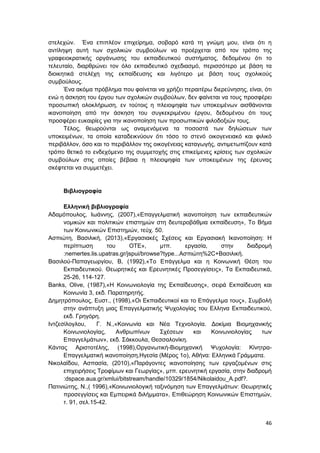 46
στελεχών. Ένα επιπλέον επιχείρημα, σοβαρό κατά τη γνώμη μου, είναι ότι η
αντίληψη αυτή των σχολικών συμβούλων να προέρχεται από τον τρόπο της
γραφειοκρατικής οργάνωσης του εκπαιδευτικού συστήματος, δεδομένου ότι το
τελευταίο, διαρθρώνει τον όλο εκπαιδευτικό σχεδιασμό, περισσότερο με βάση τα
διοικητικά στελέχη της εκπαίδευσης και λιγότερο με βάση τους σχολικούς
συμβούλους.
Ένα ακόμα πρόβλημα που φαίνεται να χρήζει περαιτέρω διερεύνησης, είναι, ότι
ενώ η άσκηση του έργου των σχολικών συμβούλων, δεν φαίνεται να τους προσφέρει
προσωπική ολοκλήρωση, εν τούτοις η πλειοψηφία των υποκειμένων αισθάνονται
ικανοποίηση από την άσκηση του συγκεκριμένου έργου, δεδομένου ότι τους
προσφέρει ευκαιρίες για την ικανοποίηση των προσωπικών φιλοδοξιών τους.
Τέλος, θεωρούνται ως αναμενόμενα τα ποσοστά των δηλώσεων των
υποκειμένων, τα οποία καταδεικνύουν ότι τόσο το στενό οικογενειακό και φιλικό
περιβάλλον, όσο και το περιβάλλον της οικογένειας καταγωγής, αντιμετωπίζουν κατά
τρόπο θετικό το ενδεχόμενο της συμμετοχής στις επικείμενες κρίσεις των σχολικών
συμβούλων στις οποίες βέβαια η πλειοψηφία των υποκειμένων της έρευνας
σκέφτεται να συμμετέχει.
Βιβλιογραφία
Ελληνική βιβλιογραφία
Αδαμόπουλος, Ιωάννης, (2007),«Επαγγελματική ικανοποίηση των εκπαιδευτικών
νομικών και πολιτικών επιστημών στη δευτεροβάθμια εκπαίδευση», To Βήμα
των Κοινωνικών Επιστημών, τεύχ. 50.
Ασπιώτη, Βασιλική, (2013),«Εργασιακές Σχέσεις και Εργασιακή Ικανοποίηση: Η
περίπτωση του ΟΤΕ», μτπ. εργασία, στην διαδρομή
:nemertes.lis.upatras.gr/jspui/browse?type...Ασπιώτη%2C+Βασιλική.
Βασιλού-Παπαγεωργίου, Β, (1992),«Το Επάγγελμα και η Κοινωνική Θέση του
Εκπαιδευτικού. Θεωρητικές και Ερευνητικές Προσεγγίσεις», Τα Εκπαιδευτικά,
25-26, 114-127.
Banks, Olive, (1987),«Η Κοινωνιολογία της Εκπαίδευσης», σειρά Εκπαίδευση και
Κοινωνία 3, εκδ. Παρατηρητής.
Δημητρόπουλος, Ευστ., (1998),«Οι Εκπαιδευτικοί και το Επάγγελμα τους», Συμβολή
στην ανάπτυξη μιας Επαγγελματικής Ψυχολογίας του Ελληνα Εκπαιδευτικού,
εκδ. Γρηγόρη.
Iντζεσίλογλου, Γ. Ν.,«Κοινωνία και Νέα Τεχνολογία. Δοκίμια Βιομηχανικής
Κοινωνιολογίας, Ανθρωπίνων Σχέσεων και Κοινωνιολογίας των
Επαγγελμάτων», εκδ. Σάκκουλα, Θεσσαλονίκη.
Κάντας Αριστοτέλης, (1998),Οργανωτική-Βιομηχανική Ψυχολογία: Κίνητρα-
Επαγγελματική ικανοποίηση,Ηγεσία (Μέρος 1ο), Αθήνα: Ελληνικά Γράμματα.
Νικολαϊδου, Ασπασία, (2010),«Παράγοντες ικανοποίησης των εργαζομένων στις
επιχειρήσεις Τροφίμων και Γεωργίας», μτπ. ερευνητική εργασία, στην διαδρομή
:dspace.aua.gr/xmlui/bitstream/handle/10329/1854/Nikolaidou_A.pdf?.
Πατινιώτης, Ν.,( 1996),«Κοινωνιολογική ταξινόμηση των Επαγγελμάτων: Θεωρητικές
προσεγγίσεις και Εμπειρικά διλήμματα», Επιθεώρηση Κοινωνικών Επιστημών,
τ. 91, σελ.15-42.
 