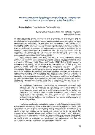 48
O «αποτελεσματικός ηγέτης» και η δράση του ως προς την
κοινωνιολογική προσέγγιση της σχολικής βίας.
Στέλλα Αλεξίου, Υποψ. Διδάκτωρ Παν/μίου Κύπρου
Ἐρέτην χρῆναι πρῶτα γενέσθαι πρὶν πηδαλίοις ἐπιχειρεῖν.
Αριστοφάνης, Ιππής.
Ο αποτελεσματικός ηγέτης, πρέπει να είναι ενεργητικός, να διακατέχεται από το
συναίσθημα της αυτοπεποίθησης και να αφιερώνει αρκετό από τον χρόνο του στην
εκπλήρωση της αποστολής και του έργου του (Θεοφιλίδης, 1994˙ Σαΐτης 2002˙
Πασιαρδής, 2004). Επίσης, οφείλει να γνωρίζει τις ανάγκες των συναδέλφων του, το
έργο το οποίο πραγματοποιούν, την προσωπικότητά τους και να είναι ανοιχτός να
συζητήσει τυχόν προβλήματα και παράπονά τους, να τους παροτρύνει ώστε να
λαμβάνουν πρωτοβουλίες και να αξιολογεί τον παιδαγωγικό τρόπο και τη
συμπεριφορά τους ( Σαΐτης, 2000˙ Σαΐτης, 2002).
Όπως υπογραμμίζεται από τους μελετητές, η καλή επικοινωνία μεταξύ
μαθητών και διευθυντή έχει ιδιαίτερη σημασία έτσι ώστε να διαμορφωθεί θετικό κλίμα
στο σχολείο (Ζάχαρης, 1985˙ Slater and Teddie, 1992˙, Σαΐτης, 2002). Ακόμη, ο
αποτελεσματικός ηγέτης πρέπει να έχει καλή επικοινωνία και με τους γονείς των
μαθητών. Μέσα από μια εποικοδομητική συνεργασία σχολείου – γονέων
συζητιούνται διάφορα προβλήματα που ίσως να αντιμετωπίζει το κάθε παιδί, γίνεται
ενημέρωση επίδοσης και διαγωγής και ακόμη μπορούν μεθοδικά να διοχετευτούν
τρόποι αντιμετώπισης κάθε δυσχέρειας που παρουσιάζεται. Επιπλέον, πρέπει να
εφαρμόζει τις επικοινωνιακές ικανότητές του. Συγκεκριμένα, οι έρευνες αποδεικνύουν
ότι η επικοινωνία επιδρά στην απόδοση και στο ηθικό των εργαζομένων μιας ομάδας
(Ζαβλάνος, 1998:337˙ Μπουραντάς, 2001:426). Ο Θεοφιλίδης (1994:52), τονίζει ότι:
«η αμφίδρομη επικοινωνία εκπαιδευτικού και διευθυντών συμβάλλει στην
επικέντρωση της προσπάθειας σε αμοιβαίους αποδεκτούς στόχους. Η
αποτελεσματική επικοινωνία και η καλή συνεργασία μεταξύ των μελών του
διδακτικού προσωπικού είναι στοιχεία απαραίτητα στην επίλυση των
προβλημάτων του σχολείου, και αυτό, γιατί τα μέλη του προσωπικού
ενθαρρύνονται να συζητούν τα προβλήματά τους και να επεξεργάζονται τις
κατάλληλες λύσεις».
Η μαθητική παραβατικότητα οφείλεται κυρίως σε παθολογικούς, οικογενειακούς
και σχολικούς παράγοντες. Στους παθολογικούς παράγοντες ορίζονται οι βλάβες του
εγκεφάλου και του νευρικού συστήματος, στους οικογενειακούς εντάσσεται η μη
ομαλή σχέση των γονέων με τα παιδιά τους καθώς και το ότι τα παιδιά δεν
λαμβάνουν την ανάλογη αγωγή από το σπίτι τους και τέλος, στους σχολικούς
ευθύνονται και οι εκπαιδευτικοί αφού η συμπεριφορά τους (αυταρχική, υπερβολική,
αρνητική) μπορεί να συμβάλει στην επιδείνωση των κρουσμάτων της βίας και
«αταξίας» στο σχολικό περιβάλλον (Ματσαγγούρας 2003:285,288).
 