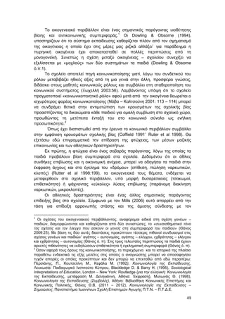 49
Το οικογενειακό περιβάλλον είναι ένας σημαντικός παράγοντας υιοθέτησης
βίαιης και αντικοινωνικής συμπεριφοράς.1
Oι Dowling & Obsorne (1994),
υποστηρίζουν ότι το σύστημα εκπαίδευσης καθορίζεται πλέον από τον σχηματισμό
της οικογένειας η οποία έχει στις μέρες μας ριζικά αλλάξει˙ για παράδειγμα η
πυρηνική οικογένεια έχει αποκατασταθεί σε πολλές περιπτώσεις από τη
μονογονεϊκή. Συνεπώς η σχέση μεταξύ οικογένειας – σχολείου συνεχίζει να
εξελίσσεται με «μοχλούς» των δύο συστημάτων τα παιδιά (Dowling & Obsorne
ό.π:1).
Το σχολείο αποτελεί πηγή κοινωνικοποίησης γιατί, λόγω του συνδετικού του
ρόλου μεταβιβάζει ηθικές αξίες από τη μια γενιά στην άλλη, προσφέρει γνώσεις,
διδάσκει στους μαθητές κοινωνικούς ρόλους και συμβάλλει στη σταθεροποίηση του
κοινωνικού συστήματος (Ξωχελλή 2003:56). Λαμβάνοντας υπόψη ότι το σχολείο
πραγματοποιεί «κοινωνικοποιητικό ρόλο» αφού μετά από την οικογένεια θεωρείται ο
ισχυρότερος φορέας κοινωνικοποίησης (Νόβα – Καλτσούνη 2001: 113 – 114) μπορεί
να συνδράμει θετικά στην αντιμετώπιση των κρουσμάτων της σχολικής βίας
προασπίζοντας τα δικαιώματα κάθε παιδιού για ομαλή συμβίωση στο σχολικό χώρο,
προωθώντας τη μετέπειτα ένταξή του στο κοινωνικό σύνολο ως ενήλικη
προσωπικότητα.2
Όπως έχει διαπιστωθεί από την έρευνα το κοινωνικό περιβάλλον συμβάλλει
στην εμφάνιση κρουσμάτων σχολικής βίας (Coffield 1991˙ Ruter et al 1998). Θα
εξετάσω εδώ επιγραμματικά την επίδραση της φτώχειας, των μέσων μαζικής
επικοινωνίας και των αθλητικών δραστηριοτήτων.
Εκ πρώτης, η φτώχεια είναι ένας σοβαρός παράγοντας, λόγω της οποίας τα
παιδιά προβάλουν βίαιη συμπεριφορά στα σχολεία. Δεδομένου ότι οι άθλιες
συνθήκες επιβίωσης και η οικονομική ανέχεια, μπορεί να οδηγήσει τα παιδιά στην
έκφραση άγχους και στο έγκλημα του «δρόμου» (επίθεση, πώληση ναρκωτικών,
κλοπές) (Rutter et al 1998:199), τα οικογενειακά τους θέματα, ενδέχεται να
μεταφερθούν στο σχολικό περιβάλλον, υπό μορφή δυσαρέσκειας (τσακωμοί,
επιθετικότητα) ή ψάχνοντας «εύκολες» λύσεις επιβίωσης (παράνομη διακίνηση
ναρκωτικών, μικροκλοπές).
Οι αθλητικές δραστηριότητες είναι ένας άλλος σημαντικός παράγοντας
επίδειξης βίας στο σχολείο. Σύμφωνα με τον Mills (2006) αυτό απορρέει από την
τάση για επίδειξη αρρενωπής στάσης και της άμεσης σύνδεσης με τον
1
Οι σχέσεις του οικογενειακού περιβάλλοντος, αναφέρομαι ειδικά στη σχέση γονέων –
παιδιών, διαμορφώνονται και καθορίζονται από δύο συνιστώσες, το «συναισθηματικό τόνο
της σχέσης και τον έλεγχο που ασκούν οι γονείς στη συμπεριφορά του παιδιού» (Θάνος
2009:25). Με βάση τις δύο αυτές διαστάσεις προκύπτουν τέσσερις πιθανοί συνδυασμοί στις
σχέσεις γονέων και παιδιών˙ αγάπης – αυτονομίας, αγάπης – ελέγχου, εχθρότητας – ελέγχου
και εχθρότητας – αυτονομίας (Θάνος ό. π). Στις τρεις τελευταίες περιπτώσεις τα παιδιά έχουν
αρκετές πιθανότητες να εκδηλώσουν επιθετικότητα ή εγκληματική συμπεριφορά (Θάνος ό. π).
2
Όσον αφορά τους όρους της κοινωνικοποίησης, το περιεχόμενο και το ιστορικό της πλαίσιο
παραθέτω ενδεικτικά τις εξής μελέτες στις οποίες ο αναγνώστης μπορεί να αποσαφηνίσει
τυχόν απορίες οι οποίες προκύπτουν και δεν μπορώ να επεκταθώ από εδώ περαιτέρω:
Περσιάνης, Π., Κουτσελίνη Μ., Κεφάλα Μ. (1992), Κοινωνιολογία της Εκπαίδευσης,
Λευκωσία: Παιδαγωγικό Ινστιτούτο Κύπρου, Βlackledge D. & Barry H. (1995), Sociological
Interpretations of Education, London – New York: Routledge {για την ελληνική: Κοινωνιολογία
της Εκπαίδευσης, μετάφραση Μ. Δεληγιάννη, Αθήνα: Έκφραση}, Μυλωνάς Θ. (1998),
Κοινωνιολογία της Εκπαίδευσης (Συμβολές), Αθήνα: Βιβλιοθήκη Κοινωνικής Επιστήμης και
Κοινωνικής Πολιτικής, Θάνος Θ.Β, (2011 – 2012), Κοινωνιολογία της Εκπαίδευσης –
Σημειώσεις, Πανεπιστήμιο Ιωαννίνων Σχολή Επιστημών Αγωγής Π.Τ.Ν. – Π.Τ.Δ.Ε.
 