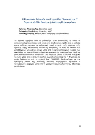 53
Ο Γλωσσικός Σεξισμός στα Εγχειρίδια Γλώσσας της Γ’
Δημοτικού: Μία Ποσοτική Ανάλυση Περιεχομένου
Χρήστος Αλεξόπουλος, Δάσκαλος, ΜΔΕ
Ευάγγελος Χαρβούρος, Δάσκαλος, ΜΔΕ
Διονύσης Γουβιάς, Μόνιμος Επίκ. Καθηγητής Παν/μίου Αιγαίου
Τα σχολικά εγχειρίδια είναι το βασικότερο μέσο διδασκαλίας, το οποίο οι
εκπαιδευτικοί χρησιμοποιούν κατά κύριο λόγο στη διδακτική πράξη, ενώ οι μαθητές
και οι μαθήτριες έρχονται σε καθημερινή επαφή με αυτά, εντός αλλά και εκτός
σχολικής τάξης λαμβάνοντας πολλαπλές επιδράσεις. Σε αυτό το πλαίσιο των
μεταδιδόμενων μηνυμάτων έχουμε μέσα από τη χρησιμοποιούμενη γλώσσα των
εγχειριδίων την αναπαράσταση ανδρών και γυναικών, σε συγκεκριμένους τομείς με
βάση τα στερεότυπα των δύο φύλων. Στην παρούσα έρευνα μελετώνται τα έμφυλα
πρότυπα μέσα στα υφιστάμενα σχολικά εγχειρίδια Γλώσσας της Γ’ Δημοτικού, τα
οποία διδάσκονται από το σχολικό έτος 2006-2007. Αναλυτικότερα, με την
ερευνητική μέθοδο της ποσοτικής ανάλυσης περιεχομένου, εξετάζεται ο
προωθούμενος σεξισμός μέσα από τη χρησιμοποιούμενη γλώσσα του διδακτικού
αυτού υλικού.
 