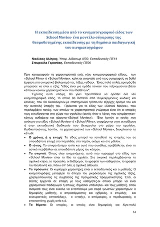 54
H εκπαίδευση μέσα από το κινηματογραφικό είδος των
School Movies- ένα μοντέλο σύγκρισης της
θεσμοθετημένης εκπαίδευσης με τη δημόσια παιδαγωγική
του κινηματογράφου
Νικόλαος Αλέτρας, Υποψ. Διδάκτωρ ΑΠΘ, Εκπαιδευτικός ΠΕ14
Σταυρούλα Γερασάκη, Εκπαιδευτικός ΠΕ06
Πριν καταγραφούν τα χαρακτηριστικά ενός νέου κινηματογραφικού είδους, των
«School Films» ή «School Movies», κρίνεται αναγκαίο από τους συγγραφείς να δοθεί
έμφαση στο σινεματικό βιολογισμό της λέξης «είδος». Ένας πολύ απλός ορισμός θα
μπορούσε να είναι ο εξής: "είδος είναι μια ομάδα ταινιών που ταξινομούνται βάσει
κάποιων κοινών χαρακτηριστικών που διαθέτουν".
Έχοντας αυτά υπόψη, θα γίνει προσπάθεια να ορισθεί ένα νέο
κινηματογραφικό είδος, το οποίο θα διέπεται από συγκεκριμένους κώδικες και
κανόνες, που θα δικαιολογούν-με επιστημονικό τρόπο-τον εξαρχής ορισμό του και
την αυτοτελή ύπαρξη του. Πρόκειται για το είδος των «School Movies», που
περιλαμβάνει ταινίες, των οποίων το χαρακτηριστικό γνώρισμα είναι ότι οι ιστορίες
τους εκτυλίσσονται στο χώρο του σχολείου (αυτός ήταν ο λόγος που ονομάστηκαν-
κάπως αυθαίρετα και αόριστα-«School Movies»). Έτσι λοιπόν οι ταινίες που
ανήκουν στο είδος «School Movies» ή «School Films», αναφέρονται στην εκπαίδευση
ή στην εκπαιδευτική διαδικασία που διενεργείται στο χώρο του σχολείου.
Κωδικοποιώντας, λοιπόν, τα χαρακτηριστικά των «School Movies», διακρίνονται τα
κάτωθι:
 Ο χρόνος ή η εποχή: Το είδος μπορεί να τοποθετεί τις ιστορίες του σε
οποιαδήποτε εποχή στο παρελθόν, στο παρόν, ακόμα και στο μέλλον.
 Ο τόπος: Το επικρατέστερο τοπίο και αυτό που συνήθως προβάλλεται, είναι το
αστικό περιβάλλον σε οποιοδήποτε μέρος του κόσμου.
 Τα σκηνικά: Όπως είναι αναμενόμενο, αυτό που κυριαρχεί στο είδος των
«School Movies» είναι το ίδιο το σχολείο. Στα σκηνικά περιλαμβάνονται τα
σχολικά κτίρια, το προαύλιο, οι διάδρομοι, το γραφείο των καθηγητών, το γραφείο
του διευθυντή και, πάνω απ’ όλα, η σχολική αίθουσα.
 Τα πρόσωπα: Οι κυρίαρχοι χαρακτήρες είναι ο εκπαιδευτικός και ο μαθητής. Ο
κινηματογράφος μεταφέρει το άπειρο του μικρόκοσμου της σχολικής τάξης,
χρησιμοποιώντας τις συμβάσεις της πραγματικής πραγματικότητας. Έτσι, οι
θεατές έρχονται σε επαφή με τους καθηγητές-οι οποίοι μπορεί να είναι
χαρισματικοί παιδαγωγοί ή απλώς, δημόσιοι υπάλληλοι- και τους μαθητές, όπου
ανάμεσά τους είναι εύκολο να εντοπίσουμε μια σειρά γνωστών χαρακτήρων: ο
δημοφιλής μαθητής, ο απροσάρμοστος και εχθρικός, ο επιμελής και
εκνευριστικός «σπασίκλας», ο «νταής», ο απόμακρος, ο περιθωριακός, ο
επαναστάτης χωρίς αιτία κ.ά.
 Τα θέματα: Οι ιστορίες, οι οποίες είναι δημοφιλείς και λίγο-πολύ
 