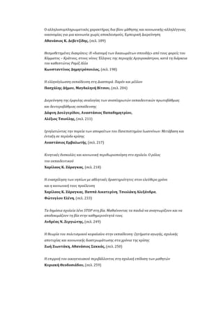 Ο αλληλοσυμπληρωματικός χαρακτήρας δια βίου μάθησης και κοινωνικής-αλληλέγγυας
οικονομίας για μια κοινωνία χωρίς αποκλεισμούς. Εμπειρική Διερεύνηση
Αθανάσιος Κ. Δεβετζίδης, (σελ. 189)
Θεσμοθετημένες διακρίσεις: Η «διανομή των δικαιωμάτων σπουδής» από τους φορείς του
Κόμματος – Κράτους, στους νέους Έλληνες της περιοχής Αργυροκάστρου, κατά τη διάρκεια
του καθεστώτος Ραμίζ Αλία
Κωνσταντίνος Δημητρόπουλος, (σελ. 198)
Η ελληνόγλωσση εκπαίδευση στη Διασπορά. Παρόν και μέλλον
Πασχάλης Δήμου, Μαγδαληνή Βίτσου, (σελ. 204)
Διερεύνηση της έμφυλης αναλογίας των αναπληρωτών εκπαιδευτικών πρωτοβάθμιας
και δευτεροβάθμιας εκπαίδευσης
Δάφνη Δουλγερίδου, Αναστάσιος Παπαδημητρίου,
Αλέξιος Τσιούλης, (σελ. 211)
Ιχνηλατώντας την πορεία των αποφοίτων του Πανεπιστημίου Ιωαννίνων: Μετάβαση και
ένταξη σε περίοδο κρίσης
Αναστάσιος Εμβαλωτής, (σελ. 217)
Κινητικές δυσκολίες και κοινωνική περιθωριοποίηση στο σχολείο. Ο ρόλος
του εκπαιδευτικού
Χαρίλαος Κ. Ζάραγκας, (σελ. 218)
Η ενασχόληση των νηπίων με αθλητικές δραστηριότητες στον ελεύθερο χρόνο
και η κοινωνική τους προέλευση
Χαρίλαος Κ. Ζάραγκας, Παππά Αικατερίνη, Τσιολάκη Αλεξάνδρα,
Φώτογλου Ελένη, (σελ. 233)
Τα δημόσια σχολεία λένε STOP στη βία. Μαθαίνοντας τα παιδιά να αναγνωρίζουν και να
αποδοκιμάζουν τη βία στην καθημερινότητά τους.
Ανδρέας Ν. Ζεργιώτης, (σελ. 249)
Η θεωρία του πολιτισμικού κεφαλαίου στην εκπαίδευση: ζητήματα αγωγής, σχολικής
αποτυχίας και κοινωνικής διαστρωμάτωσης στα χρόνια της κρίσης
Ζωή Ζιωντάκη, Αθανάσιος Σακκάς, (σελ. 250)
Η επιρροή του οικογενειακού περιβάλλοντος στη σχολική επίδοση των μαθητών
Κυριακή Θεοδοσιάδου, (σελ. 259)
 