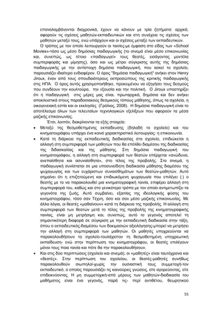 55
επαναλαμβάνονται διαχρονικά, έχουν να κάνουν με τρία ζητήματα: αρχικά,
αφορούν τις σχέσεις μαθητών-εκπαιδευτικών και στη συνέχεια τις σχέσεις των
μαθητών μεταξύ τους, ενώ υπάρχουν και οι σχέσεις μεταξύ των εκπαιδευτικών.
Ο τρόπος με τον οποίο λειτουργούν οι ταινίες-με έμφαση στο είδος των «School
Movies»-τόσο ως μέσο δημόσιας παιδαγωγικής (το σινεμά είναι μέσο επικοινωνίας
και, συνεπώς, ως τέτοιο «παιδαγωγεί» τους θεατές, εισάγοντας μοντέλα
συμπεριφοράς και μίμησης), όσο και ως μέτρο σύγκρισης αυτής της δημόσιας
παιδαγωγικής με την αντίστοιχη δημόσια παιδαγωγική, που ασκεί το σχολείο,
παρουσιάζει ιδιαίτερο ενδιαφέρον. Ο όρος "δημόσια παιδαγωγική" ανήκει στον Henry
Jiroux, έναν από τους σπουδαιότερους εκπροσώπους της κριτικής παιδαγωγικής
στις ΗΠΑ. Ο όρος αυτός χρησιμοποιήθηκε, προκειμένου να εξηγήσει τους δεσμούς
που συνδέουν την κουλτούρα, την εξουσία και την πολιτική. Ο Jiroux υποστηρίζει
ότι η παιδαγωγική στις μέρες μας είναι, πρωταρχικά, δημόσια και δεν ανήκει
αποκλειστικά στους παραδοσιακούς θεσμικούς τόπους μάθησης, όπως τα σχολεία, η
οικογενειακή εστία και οι εκκλησίες (Γρόλιος, 2008). Η δημόσια παιδαγωγική είναι το
αποτέλεσμα όλων των τελευταίων τεχνολογικών εξελίξεων που αφορούν τα μέσα
μαζικής επικοινωνίας.
Έτσι, λοιπόν, διακρίνονται τα εξής στοιχεία:
 Μεταξύ της θεσμοθετημένης εκπαίδευσης (δηλαδή το σχολείο) και του
κινηματογράφου υπάρχει ένα κοινό χαρακτηριστικό λειτουργίας: η επικοινωνία.
 Κατά τη διάρκεια της εκπαιδευτικής διαδικασίας στο σχολείο, επιδιώκεται η
αλλαγή στη συμπεριφορά των μαθητών που θα επέλθει διαμέσου της διαδικασίας
της διδασκαλίας και της μάθησης. Στη δημόσια παιδαγωγική του
κινηματογράφου, η αλλαγή στη συμπεριφορά των θεατών επέρχεται «ανώδυνα,
ανεπαίσθητα και ασυναίσθητα», στο τέλος της προβολής. Στο σινεμά, η
παιδαγωγική συνίσταται σε μια υποσυνείδητη διαδικασία μάθησης διαμέσου της
ψυχαγωγίας και των ευχάριστων συναισθημάτων των θεατών-μαθητών. Αυτό
σημαίνει ότι η επιζητούμενη και επιδιωκόμενη ψυχαγωγία που επιλέγει (;) ο
θεατής με το να παρακολουθεί μια κινηματογραφική ταινία, επιφέρει αλλαγή στη
συμπεριφορά του, καθώς και στο γενικότερο τρόπο με τον οποίο αντιμετωπίζει τα
γεγονότα της ζωής. Αυτό συμβαίνει, εξαιτίας της ιδεολογικής φύσης του
κινηματογράφου, τόσο σαν Τέχνη, όσο και σαν μέσο μαζικής επικοινωνίας. Με
άλλα λόγια, οι θεατές «μαθαίνουν» κατά τη διάρκεια της προβολής. Η αλλαγή στη
συμπεριφορά των θεατών μετά το τέλος της προβολής της κινηματογραφικής
ταινίας, είναι μη μετρήσιμη και, συνεπώς, αυτό το γεγονός αποτελεί τη
σημαντικότερη διαφορά σε σύγκριση με την εκπαιδευτική διαδικασία στην τάξη,
όπου ο εκπαιδευτικός-διαμέσου των δοκιμασιών αξιολόγησης-μπορεί να μετρήσει
την αλλαγή στη συμπεριφορά των μαθητών. Οι μαθητές υποχρεούνται να
παρακολουθήσουν το σχολείο-τουλάχιστον τη θεσμοθετημένη υποχρεωτική
εκπαίδευση- ενώ στην περίπτωση του κινηματογράφου, οι θεατές επιλέγουν
μόνοι τους ποια ταινία και πότε θα την παρακολουθήσουν.
 Και στις δύο περιπτώσεις (σχολείο και σινεμά), οι «μαθητές» είναι ταυτόχρονα και
«θεατές». Στην περίπτωση του σχολείου, οι θεατές-μαθητές συνήθως
παρακολουθούν σιωπηλοί-χωρίς την ουσιαστική τους συμμετοχή-τον
εκπαιδευτικό, ο οποίος παρουσιάζει τις καινούριες γνώσεις, είτε αγορεύοντας, είτε
επιδεικνύοντας. Η μη συμμετοχική-από μέρους των μαθητών-διαδικασία του
μαθήματος είναι ένα γεγονός, παρά τις- περί αντιθέτου, θεωρητικού
 