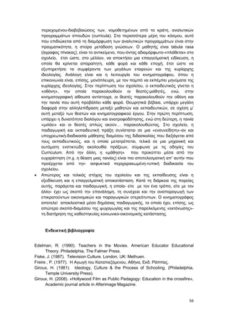 56
περιεχομένου-διαβεβαιώσεις των, νομοθετημένων από τα κράτη, αναλυτικών
προγραμμάτων σπουδών (curricula). Στα περισσότερα μέρη του κόσμου, αυτό
που επιδιώκεται από τη διαμόρφωση των αναλυτικών προγραμμάτων είναι στην
πραγματικότητα, η στείρα μετάδοση γνώσεων. Ο μαθητής είναι tabula rasa
(άγραφος πίνακας), είναι το αντικείμενο, που-όντας αδιαμόρφωτο-«πλάθεται» στο
σχολείο, έτσι ώστε, στο μέλλον, να αποκτήσει μια επαγγελματική ειδίκευση, η
οποία θα κρίνεται απαραίτητη, κάθε φορά και κάθε εποχή, έτσι ώστε να
εξυπηρετήσει τα συμφέροντα των μεγάλων εταιρειών και της κυρίαρχης
ιδεολογίας. Ανάλογη είναι και η λειτουργία του κινηματογράφου, όπου η
επικοινωνία είναι, επίσης, μονόπλευρη, με τον πομπό να εκπέμπει μηνύματα της
κυρίαρχης ιδεολογίας. Στην περίπτωση του σχολείου, ο εκπαιδευτικός γίνεται η
«οθόνη», την οποία παρακολουθούν οι θεατές-μαθητές, ενώ, στην
κινηματογραφική αίθουσα αντίστοιχα, οι θεατές παρακολουθούν την οθόνη και
την ταινία που αυτή προβάλλει κάθε φορά. Θεωρητικά βέβαια, υπάρχει μεγάλη
διαφορά στην αλληλεπίδραση μεταξύ μαθητών και εκπαιδευτικών, σε σχέση μ’
αυτή μεταξύ των θεατών και κινηματογραφικού έργου. Στην πρώτη περίπτωση,
υπάρχει η δυνατότητα διαλόγου και ανατροφοδότησης, ενώ στη δεύτερη, η ταινία
«μιλάει» και οι θεατές απλώς ακούν… παρακολουθώντας. Στο σχολείο, η
παιδαγωγική και εκπαιδευτική πράξη συνίσταται σε μια «ενσυνείδητη»-αν και
υποχρεωτική-διαδικασία μάθησης διαμέσου της διδασκαλίας που διεξάγεται από
τους εκπαιδευτικούς, και η οποία μετατρέπεται, τελικά σε μια μηχανική και
αυτόματη ενστικτώδη ακολουθία πράξεων, σύμφωνα με τις οδηγίες του
Curriculum. Από την άλλη, η «μάθηση» που προκύπτει μέσα από την
ευχαρίστηση (π.χ. η θέαση μιας ταινίας) είναι πιο αποτελεσματική απ’ αυτήν που
προέρχεται από την- ασφυκτικά περιχαρακωμένη-τυπική διαδικασία του
σχολείου.
 Απώτερος και τελικός στόχος του σχολείου και της εκπαίδευσης είναι η
εξειδίκευση και η επαγγελματική αποκατάσταση. Κατά τη διάρκεια της πορείας
αυτής, παράγεται και παιδαγωγική, η οποία- είτε με τον ένα τρόπο, είτε με τον
άλλο- έχει ως σκοπό την επανάληψη, τη συνέχεια και την αναπαραγωγή των
επικρατούντων οικονομικών και παραγωγικών στερεότυπων. Ο κινηματογράφος
αποτελεί αποκλειστικά μέσο δημόσιας παιδαγωγικής, το οποίο έχει, επίσης, ως
απώτερο σκοπό-διαμέσου της ψυχαγωγίας και της παρελκόμενης «εκτόνωσης»-
τη διατήρηση της καθεστηκυίας κοινωνικο-οικονομικής κατάστασης.
Ενδεικτική βιβλιογραφία
Edelman, R. (1990). Teachers in the Movies. American Educator Educational
Theory. Philadelphia, The Falmer Press.
Fiske, J. (1987). Television Culture. London, UK: Methuen.
Freire , P. (1977). Η Αγωγή του Καταπιεζόμενου, Αθήνα, Εκδ. Ράππας.
Giroux, H. (1981). Ideology, Culture & the Process of Schooling. (Philadelphia,
Temple University Press).
Giroux, H. (2008). «Hollywood Film as Public Pedagogy: Education in the crossfire»,
Academic journal article in Afterimage Magazine.
 