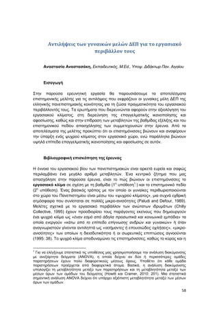 58
Αντιλήψεις των γυναικών μελών ΔΕΠ για το εργασιακό
περιβάλλον τους
Αναστασία Αναστασάκη, Εκπαιδευτικός, M.Ed., Υποψ. Διδάκτωρ Παν. Αιγαίου
Εισαγωγή
Στην παρούσα ερευνητική εργασία θα παρουσιάσουμε τα αποτελέσματα
επιστημονικής μελέτης για τις αντιλήψεις που εκφράζουν οι γυναίκες μέλη ΔΕΠ της
ελληνικής πανεπιστημιακής κοινότητας για τη ζώσα πραγματικότητα του εργασιακού
περιβάλλοντός τους. Τα ερωτήματα που διερευνώνται αφορούν στην αξιολόγηση του
εργασιακού κλίματος, στη διερεύνηση της επαγγελματικής ικανοποίησης και
αφοσίωσης, καθώς και στην επίδραση των μεταβλητών της βαθμίδας εξέλιξης και του
επιστημονικού πεδίου απασχόλησης των συμμετεχουσών στην έρευνα. Από τα
αποτελέσματα της μελέτης προκύπτει ότι οι επιστημόνισσες βιώνουν και αναφέρουν
την ύπαρξη ενός ψυχρού κλίματος στον εργασιακό χώρο, ενώ παράλληλα βιώνουν
υψηλά επίπεδα επαγγελματικής ικανοποίησης και αφοσίωσης σε αυτόν.
Βιβλιογραφική επισκόπηση της έρευνας
Η έννοια του εργασιακού βίου των πανεπιστημιακών είναι αρκετά ευρεία και σαφώς
περιλαμβάνει ένα μεγάλο αριθμό μεταβλητών. Ένα κεντρικό ζήτημα που μας
απασχόλησε στην παρούσα έρευνα, είναι το πώς βιώνουν οι επιστημόνισσες το
εργασιακό κλίμα σε σχέση με τη βαθμίδα (1η
υπόθεση1
:) και το επιστημονικό πεδίο
(2η
υπόθεση). Ένας βασικός τρόπος με τον οποίο οι γυναίκες περιθωριοποιούνται
στο χώρο του Πανεπιστημίου είναι μέσω του «ψυχρού κλίματος», μια συχνά εχθρική
ατμόσφαιρα που συνίσταται σε πολλές μικρο-ανισότητες (Paludi and Defour, 1989).
Μελέτες σχετικά με το εργασιακό περιβάλλον των ανώτατων ιδρυμάτων (Chilly
Collective, 1995) έχουν προσδιορίσει τους παράγοντες εκείνους που δημιουργούν
ένα ψυχρό κλίμα ως «έναν εσμό από άδηλα προσωπικά και κοινωνικά εμπόδια» τα
οποία ενεργούν «κάτω από το επίπεδο επίγνωσης ανδρών και γυναικών» ή όταν
αναγνωριστούν γίνονται αντιληπτά ως «ασήμαντες ή επουσιώδεις οχλήσεις», «μικρο-
ανισότητες» των οποίων η διεισδυτικότητα ή οι σωρευτικές επιπτώσεις αγνοούνται
(1995: 38). Το ψυχρό κλίμα αποδυναμώνει τις επιστημόνισσες, καθώς το κύρος και η
1
Για να ελέγξουμε στατιστικά τις υποθέσεις μας χρησιμοποιήσαμε την ανάλυση διακύμανσης
με ανεξάρτητα δείγματα (ANOVA), η οποία δείχνει αν δύο ή περισσότερες ομάδες
παρατηρήσεων έχουν πολύ διαφορετικούς μέσους όρους. Υποθέτει ότι κάθε ομάδα
παρατηρήσεων προέρχεται από διαφορετικά άτομα. Βασικά, η ανάλυση διακύμανσης
υπολογίζει τη μεταβλητότητα μεταξύ των παρατηρήσεων και τη μεταβλητότητα μεταξύ των
μέσων όρων των ομάδων του δείγματος (Howitt και Cramer, 2010: 201). Μια στατιστικά
σημαντική ανάλυση ANOVA δείχνει ότι υπάρχει αξιόπιστη μεταβλητότητα μεταξύ των μέσων
όρων των ομάδων.
 