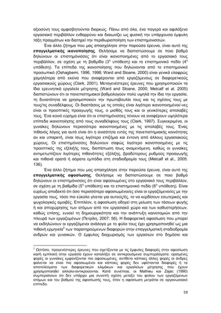 59
αξιοσύνη τους αμφισβητούνται διαρκώς. Πάνω από όλα, ένα παγερό και αφιλόξενο
εργασιακό περιβάλλον ενθαρρύνει και διαιωνίζει ως φυσική την υπάρχουσα έμφυλη
τάξη πραγμάτων και διατηρεί την περιθωριοποίηση των επιστημονισσών.
Ένα άλλο ζήτημα που μας απασχόλησε στην παρούσα έρευνα, είναι αυτό της
επαγγελματικής ικανοποίησης. Θελήσαμε να διαπιστώσουμε σε ποιο βαθμό
δηλώνουν οι επιστημόνισσες ότι είναι ικανοποιημένες από το εργασιακό τους
περιβάλλον, σε σχέση με τη βαθμίδα (3η
υπόθεση) και το επιστημονικό πεδίο (4η
υπόθεση). Τα επίπεδα της ικανοποίησης που δηλώνονται από το επιστημονικό
προσωπικό (Oshagbemi, 1996, 1998; Ward and Sloane, 2000) είναι γενικά ελαφρώς
χαμηλότερα από εκείνα που αναφέρονται από εργαζόμενους σε διαφορετικούς
εργασιακούς χώρους (Clark, 2001). Μεταγενέστερες έρευνες που χρησιμοποιούν τα
ίδια ερευνητικά εργαλεία μέτρησης (Ward and Sloane, 2000; Metcalf et al. 2005)
διαπιστώνουν ότι οι πανεπιστημιακοί βαθμολογούν πολύ υψηλά την ίδια την εργασία,
τη δυνατότητα να χρησιμοποιούν την πρωτοβουλία τους και τις σχέσεις τους με
τους/τις συναδέλφους. Οι διαστάσεις με τις οποίες είναι λιγότερο ικανοποιημένοι/-νες
είναι οι προοπτικές προαγωγής τους, ο μισθός τους και οι γενικότερες απολαβές
τους. Ένα κοινό εύρημα είναι ότι οι επιστημόνισσες τείνουν να αναφέρουν υψηλότερα
επίπεδα ικανοποίησης από τους συναδέλφους τους (Clark, 1997). Συγκεκριμένα, οι
γυναίκες δηλώνουν περισσότερο ικανοποιημένες με τις απολαβές τους. Ένας
πιθανός λόγος για αυτό είναι ότι η ανισότητα εντός της πανεπιστημιακής κοινότητας
αν και υπαρκτή, είναι ίσως λιγότερο επιζήμια και έντονη από άλλους εργασιακούς
χώρους. Οι επιστημόνισσες δηλώνουν σαφώς λιγότερο ικανοποιημένες με τις
προοπτικές της εξέλιξής τους, διαπίστωση ίσως αναμενόμενη, καθώς οι γυναίκες
αντιμετωπίζουν λιγότερες πιθανότητες εξέλιξης, βραδύτερους ρυθμούς προαγωγής
και πιθανά ορατά ή αόρατα εμπόδια στη σταδιοδρομία τους (Metcalf et al., 2005:
136).
Ένα άλλο ζήτημα που μας απασχόλησε στην παρούσα έρευνα, είναι αυτό της
επαγγελματικής αφοσίωσης. Θελήσαμε να διαπιστώσουμε σε ποιο βαθμό
δηλώνουν οι επιστημόνισσες ότι είναι αφοσιωμένες στο εργασιακό τους περιβάλλον,
σε σχέση με τη βαθμίδα (5η
υπόθεση) και το επιστημονικό πεδίο (6η
υπόθεση). Είναι
ευρέως αποδεκτό ότι όσο περισσότερο αφοσιωμένοι/ες είναι οι εργαζόμενοι/ες με την
εργασία τους, τόσο πιο εύκολο γίνεται για αυτούς/ές, το να κερδίσουν εσωτερικές και
ψυχολογικές αμοιβές. Επιπλέον, η αφοσίωση οδηγεί στη μείωση των τάσεων φυγής
ή και αποχώρησης των ατόμων από τον εργασιακό χώρο και των καθυστερήσεων,
καθώς επίσης, ευνοεί τη δημιουργικότητα και την ανάπτυξη καινοτομιών από την
πλευρά των εργαζομένων (Πετρίλη, 2007: 56). Η διαφορετική αφοσίωση που μπορεί
να εκδηλώνουν οι εργαζόμενοι ανάλογα με το φύλο τους έχει χρησιμοποιηθεί ως μια
πιθανή ερμηνεία2
των παρατηρούμενων διαφορών στην επαγγελματική σταδιοδρομία
ανδρών και γυναικών. Ο έμφυλος διαχωρισμός των εργασιών στο δημόσιο και
2
Ωστόσο, προγενέστερες έρευνες που σχετίζονται με τις έμφυλες διαφορές στην αφοσίωση
και/ή εμπλοκή στην εργασία έχουν καταλήξει σε αντικρουόμενα συμπεράσματα: ορισμένες
φορές οι γυναίκες εμφανίζονται πιο αφοσιωμένες, αντίθετα κάποιες άλλες φορές οι άνδρες
φαίνεται να είναι πιο αφοσιωμένοι και κάποιες φορές δεν υφίστανται διαφορές ή τα
αποτελέσματα των διαφορετικών κλιμάκων και εργαλείων μέτρησης που έχουν
χρησιμοποιηθεί αλληλο-αντικρούονται. Κατά συνέπεια, οι Mathieu και Zajac (1990)
συμπεραίνουν ότι δεν υπάρχει μια συνεπή σχέση μεταξύ του φύλου των εργαζόμενων
ατόμων και του βαθμού της αφοσίωσής τους, όταν η αφοσίωση μετράται σε οργανωσιακό
επίπεδο.
 