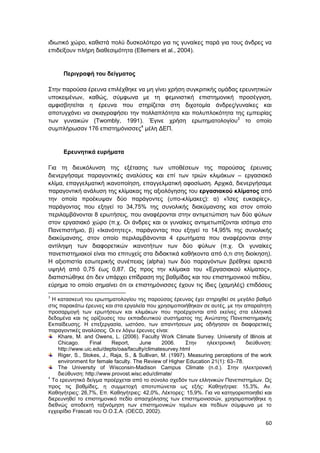 60
ιδιωτικό χώρο, καθιστά πολύ δυσκολότερο για τις γυναίκες παρά για τους άνδρες να
επιδείξουν πλήρη διαθεσιμότητα (Ellemers et al., 2004).
Περιγραφή του δείγματος
Στην παρούσα έρευνα επιλέχθηκε να μη γίνει χρήση συγκριτικής ομάδας ερευνητικών
υποκειμένων, καθώς, σύμφωνα με τη φεμινιστική επιστημονική προσέγγιση,
αμφισβητείται η έρευνα που στηρίζεται στη διχοτομία άνδρες/γυναίκες και
αποτυγχάνει να σκιαγραφήσει την πολλαπλότητα και πολυπλοκότητα της εμπειρίας
των γυναικών (Twombly, 1991). Έγινε χρήση ερωτηματολογίου3
το οποίο
συμπλήρωσαν 176 επιστημόνισσες4
μέλη ΔΕΠ.
Ερευνητικά ευρήματα
Για τη διευκόλυνση της εξέτασης των υποθέσεων της παρούσας έρευνας
διενεργήσαμε παραγοντικές αναλύσεις και επί των τριών κλιμάκων – εργασιακό
κλίμα, επαγγελματική ικανοποίηση, επαγγελματική αφοσίωση. Αρχικά, διενεργήσαμε
παραγοντική ανάλυση της κλίμακας της αξιολόγησης του εργασιακού κλίματος από
την οποία προέκυψαν δύο παράγοντες (υπο-κλίμακες): α) «Ίσες ευκαιρίες»,
παράγοντας που εξηγεί το 34,75% της συνολικής διακύμανσης και στον οποίο
περιλαμβάνονται 8 ερωτήσεις, που αναφέρονται στην αντιμετώπιση των δύο φύλων
στον εργασιακό χώρο (π.χ. Οι άνδρες και οι γυναίκες αντιμετωπίζονται ισότιμα στο
Πανεπιστήμιο, β) «Ικανότητες», παράγοντας που εξηγεί το 14,95% της συνολικής
διακύμανσης, στον οποίο περιλαμβάνονται 4 ερωτήματα που αναφέρονται στην
αντίληψη των διαφορετικών ικανοτήτων των δύο φύλων (π.χ. Οι γυναίκες
πανεπιστημιακοί είναι πιο επιτυχείς στα διδακτικά καθήκοντα από ό,τι στη διοίκηση).
Η αξιοπιστία εσωτερικής συνέπειας (alpha) των δύο παραγόντων βρέθηκε αρκετά
υψηλή από 0,75 έως 0,87. Ως προς την κλίμακα του «Εργασιακού κλίματος»,
διαπιστώθηκε ότι δεν υπάρχει επίδραση της βαθμίδας και του επιστημονικού πεδίου,
εύρημα το οποίο σημαίνει ότι οι επιστημόνισσες έχουν τις ίδιες (χαμηλές) επιδόσεις
3
Η κατασκευή του ερωτηματολογίου της παρούσας έρευνας έχει στηριχθεί σε μεγάλο βαθμό
στις παρακάτω έρευνες και στα εργαλεία που χρησιμοποιήθηκαν σε αυτές, με την απαραίτητη
προσαρμογή των ερωτήσεων και κλιμάκων που προέρχονται από εκείνες στα ελληνικά
δεδομένα και τις ορίζουσες του εκπαιδευτικού συστήματος της Ανώτατης Πανεπιστημιακής
Εκπαίδευσης. Η επεξεργασία, ωστόσο, των απαντήσεων μας οδήγησαν σε διαφορετικές
παραγοντικές αναλύσεις. Οι εν λόγω έρευνες είναι:
Khare, M. and Owens, L. (2006). Faculty Work Climate Survey. University of Illinois at
Chicago. Final Report, June 2006. Στην ηλεκτρονική διεύθυνση:
http://www.uic.edu/depts/oaa/faculty/climatesurvey.html
Riger, S., Stokes, J., Raja, S., & Sullivan, M. (1997). Measuring perceptions of the work
environment for female faculty. The Review of Higher Education 21(1): 63–78.
The University of Wisconsin-Madison Campus Climate (n.d.). Στην ηλεκτρονική
διεύθυνση: http://www.provost.wisc.edu/climate/
4
Το ερευνητικό δείγμα προέρχεται από το σύνολο σχεδόν των ελληνικών Πανεπιστημίων. Ως
προς τις βαθμίδες, η συμμετοχή αποτυπώνεται ως εξής: Καθηγήτρια: 15,3%, Αν.
Καθηγήτριες: 26,7%, Επ. Καθηγήτριες: 42,0%, Λέκτορες: 15,9%. Για να κατηγοριοποιηθεί και
διερευνηθεί το επιστημονικό πεδίο απασχόλησης των επιστημονισσών, χρησιμοποιήθηκε η
διεθνώς αποδεκτή ταξινόμηση των επιστημονικών τομέων και πεδίων σύμφωνα με το
εγχειρίδιο Frascati του Ο.Ο.Σ.Α. (OECD, 2002).
 