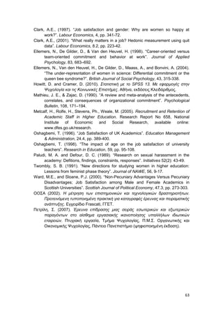 63
Clark, A.E., (1997). “Job satisfaction and gender: Why are women so happy at
work?”. Labour Economics, 4, pp. 341-72.
Clark, A.E., (2001). “What really matters in a job? Hedonic measurement using quit
data”. Labour Economics, 8.2, pp. 223-42.
Ellemers, N., De Gilder, D., & Van den Heuvel, H. (1998). “Career-oriented versus
team-oriented commitment and behavior at work”. Journal of Applied
Psychology, 83, 683–692.
Ellemers, N., Van den Heuvel, H., De Gilder, D., Maass, A., and Bonvini, A. (2004).
“The under-represntation of women in science: Differential commitment or the
queen bee syndrome?”. British Journal of Social Psychology, 43, 315-338.
Howitt, D. and Cramer, D. (2010). Στατιστική με το SPSS 13. Με εφαρμογές στην
Ψυχολογία και τις Κοινωνικές Επιστήμες. Αθήνα, εκδόσεις Κλειδάριθμος.
Mathieu, J. E., & Zajac, D. (1990). “A review and meta-analysis of the antecedents,
correlates, and consequences of organizational commitment”. Psychological
Bulletin, 108, 171–194.
Metcalf, H., Rolfe, H., Stevens, Ph., Weale, M. (2005). Recruitment and Retention of
Academic Staff in Higher Education. Research Report No 658, National
Institute of Economic and Social Research, available online:
www.dfes.go.uk/research.
Oshagbemi, T. (1996). “Job Satisfaction of UK Academics”. Education Management
& Administration, 24.4, pp. 389-400.
Oshagbemi, T. (1998). “The impact of age on the job satisfaction of university
teachers”. Research in Education, 59, pp. 95-108.
Paludi, M. A. and Defour, D. C. (1989). “Research on sexual harassment in the
academy: Defitions, findings, constraints, responses”. Initiatives 52(2): 43-49.
Twombly, S. B. (1991). “New directions for studying women in higher education:
Lessons from feminist phase theory”. Journal of NAWE, 56, 9-17.
Ward, M.E., and Sloane, P.J. (2000). “Non-Pecuniary Advantages Versus Pecuniary
Disadvantages; Job Satisfaction among Male and Female Academics in
Scottish Universities”. Scottish Journal of Political Economy, 47.3, pp. 273-303.
ΟΟΣΑ (2002). H μέτρηση των επιστημονικών και τεχνολογικών δραστηριοτήτων.
Προτεινόμενη τυποποιημένη πρακτική για καταγραφές έρευνας και πειραματικής
ανάπτυξης. Εγχειρίδιο Frascati, ΓΓΕΤ.
Πετρίλη, Σ. (2007). Έρευνα επίδρασης μιας σειράς εσωτερικών και εξωτερικών
παραγόντων στο αίσθημα εργασιακής ικανοποίησης υπαλλήλων ιδιωτικών
εταιρειών. Πτυχιακή εργασία, Τμήμα Ψυχολογίας, Π.Μ.Σ. Οργανωτικής και
Οικονομικής Ψυχολογίας, Πάντειο Πανεπιστήμιο (ψηφιοποιημένη έκδοση).
 