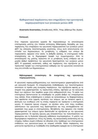64
Καθοριστικοί παράγοντες που επηρεάζουν την ερευνητική
παραγωγικότητα των γυναικών μελών ΔΕΠ
Αναστασία Αναστασάκη, Εκπαιδευτικός, M.Ed., Υποψ. Διδάκτωρ Παν. Αιγαίου
Εισαγωγή
Στην παρούσα ερευνητική εργασία θα παρουσιάσουμε τα αποτελέσματα
επιστημονικής μελέτης στα πλαίσια εκπόνησης διδακτορικής διατριβής για τους
παράγοντες που επηρεάζουν την ερευνητική παραγωγικότητα των γυναικών μελών
ΔΕΠ της ελληνικής πανεπιστημιακής κοινότητας, όπως αυτή αποτυπώνεται στο
επίπεδο των δημοσιεύσεων. Οι μεταβλητές, η επίδραση των οποίων θα
παρουσιαστεί, αφορούν στην ηλικία, τη βαθμίδα εξέλιξης, το επιστημονικό πεδίο
απασχόλησης και το δημογραφικό προφίλ των συμμετεχουσών. Από τα
αποτελέσματα της μελέτης προκύπτει ότι οι μεταβλητές αυτές επιδρούν και σε
μεγάλο βαθμό προβλέπουν την ερευνητική δραστηριότητα των γυναικών μελών
ΔΕΠ. Η εργασιακή κατάσταση, καθώς και παράγοντες που σχετίζονται με το
προσωπικό προφίλ των επιστημονισσών καθορίζει και την ερευνητική κινητικότητά
τους στο επίπεδο των δημοσιεύσεων.
Βιβλιογραφική επισκόπηση- Οι συσχετίσεις της ερευνητικής
παραγωγικότητας
Η ερευνητική παραγωγή/δημοσιεύσεις των πανεπιστημιακών χαρακτηρίζονται από
μια κοινωνική δυναμική. Οι επαγγελματικές σταδιοδρομίες των πανεπιστημιακών
αποτελούν το προϊόν μιας συνεργίας παραγόντων, που σχετίζονται αφενός με τα
ατομικά τους χαρακτηριστικά, τις προσωπικές στάσεις, αφετέρου με την κοινωνική
δομή των σχέσεων που λαμβάνει χώρα στην καθημερινότητά τους. Το φύλο των
επιστημόνων διαπιστώνεται να επικαθορίζει σε μεγάλο βαθμό την επαγγελματική
τους εξέλιξη. Είναι επιβεβλημένη η ανάγκη να κατανοήσουμε τις διαφοροποιήσεις
που οφείλονται στην έμφυλη ταυτότητα των ατόμων, για να καταστεί εφικτή η
βελτίωση των συνθηκών υπό τις οποίες παράγεται και προάγεται η επιστημονική
γνώση. Η παρούσα έρευνα επιχειρεί, να εξετάσει κάτω από ποιες συνθήκες
εκδιπλώνουν την ερευνητική τους δραστηριότητα και πώς αντιλαμβάνονται τον
εργασιακό τους χώρο οι επιστημόνισσες. Μεταβλητές που αφορούν στα ποικίλα
χαρακτηριστικά των ατόμων έχουν διαπιστωθεί να σχετίζονται με την ερευνητική
παραγωγικότητα. Οι σχετικές έρευνες μας αποκαλύπτουν την πολυπλοκότητα του
φαινομένου και τη δυσκολία εξαγωγής καθολικών συμπερασμάτων. Η μελέτη των
δημογραφικών παραγόντων, όπως της ηλικίας, της οικογενειακής κατάστασης και της
ύπαρξης παιδιών συχνά επιδιώκει να οδηγήσει στην πρόβλεψη των επιστημονικών
επιδόσεων των ερευνητών/-τριών σε ατομικό επίπεδο. Άλλοι παράγοντες που
μελετώνται σχετίζονται με τη βαθμίδα στην ακαδημαϊκή ιεραρχία και το επιστημονικό
 